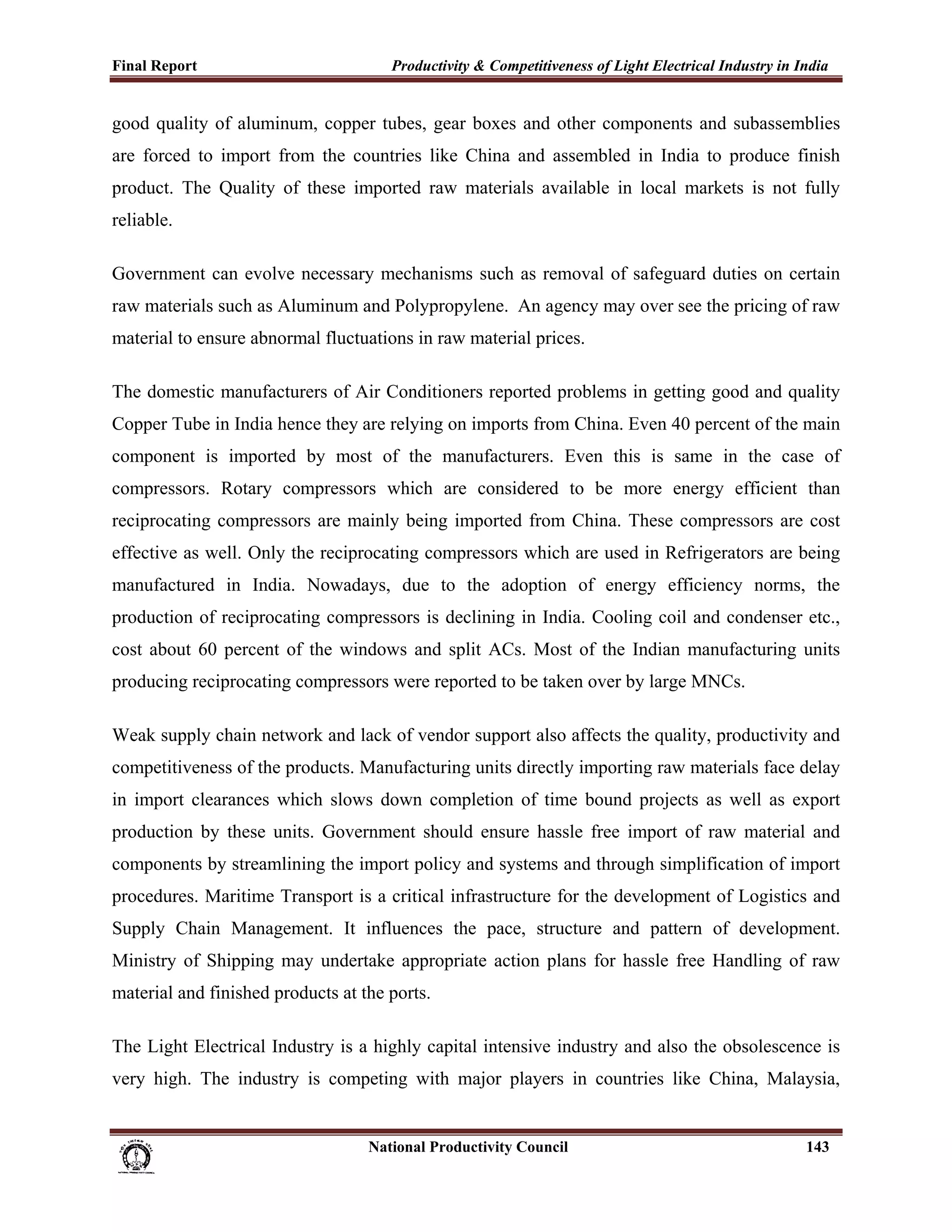 Final Report                                                 Productivity & Competitiveness of Light Electrical Industry in India
 
good quality of aluminum, copper tubes, gear boxes and other components and subassemblies
are forced to import from the countries like China and assembled in India to produce finish
product. The Quality of these imported raw materials available in local markets is not fully
reliable.

Government can evolve necessary mechanisms such as removal of safeguard duties on certain
raw materials such as Aluminum and Polypropylene. An agency may over see the pricing of raw
material to ensure abnormal fluctuations in raw material prices.

The domestic manufacturers of Air Conditioners reported problems in getting good and quality
Copper Tube in India hence they are relying on imports from China. Even 40 percent of the main
component is imported by most of the manufacturers. Even this is same in the case of
compressors. Rotary compressors which are considered to be more energy efficient than
reciprocating compressors are mainly being imported from China. These compressors are cost
effective as well. Only the reciprocating compressors which are used in Refrigerators are being
manufactured in India. Nowadays, due to the adoption of energy efficiency norms, the
production of reciprocating compressors is declining in India. Cooling coil and condenser etc.,
cost about 60 percent of the windows and split ACs. Most of the Indian manufacturing units
producing reciprocating compressors were reported to be taken over by large MNCs.

Weak supply chain network and lack of vendor support also affects the quality, productivity and
competitiveness of the products. Manufacturing units directly importing raw materials face delay
in import clearances which slows down completion of time bound projects as well as export
production by these units. Government should ensure hassle free import of raw material and
components by streamlining the import policy and systems and through simplification of import
procedures. Maritime Transport is a critical infrastructure for the development of Logistics and
Supply Chain Management. It influences the pace, structure and pattern of development.
Ministry of Shipping may undertake appropriate action plans for hassle free Handling of raw
material and finished products at the ports.

The Light Electrical Industry is a highly capital intensive industry and also the obsolescence is
very high. The industry is competing with major players in countries like China, Malaysia,


                                                                      National Productivity Council                          143
 
 