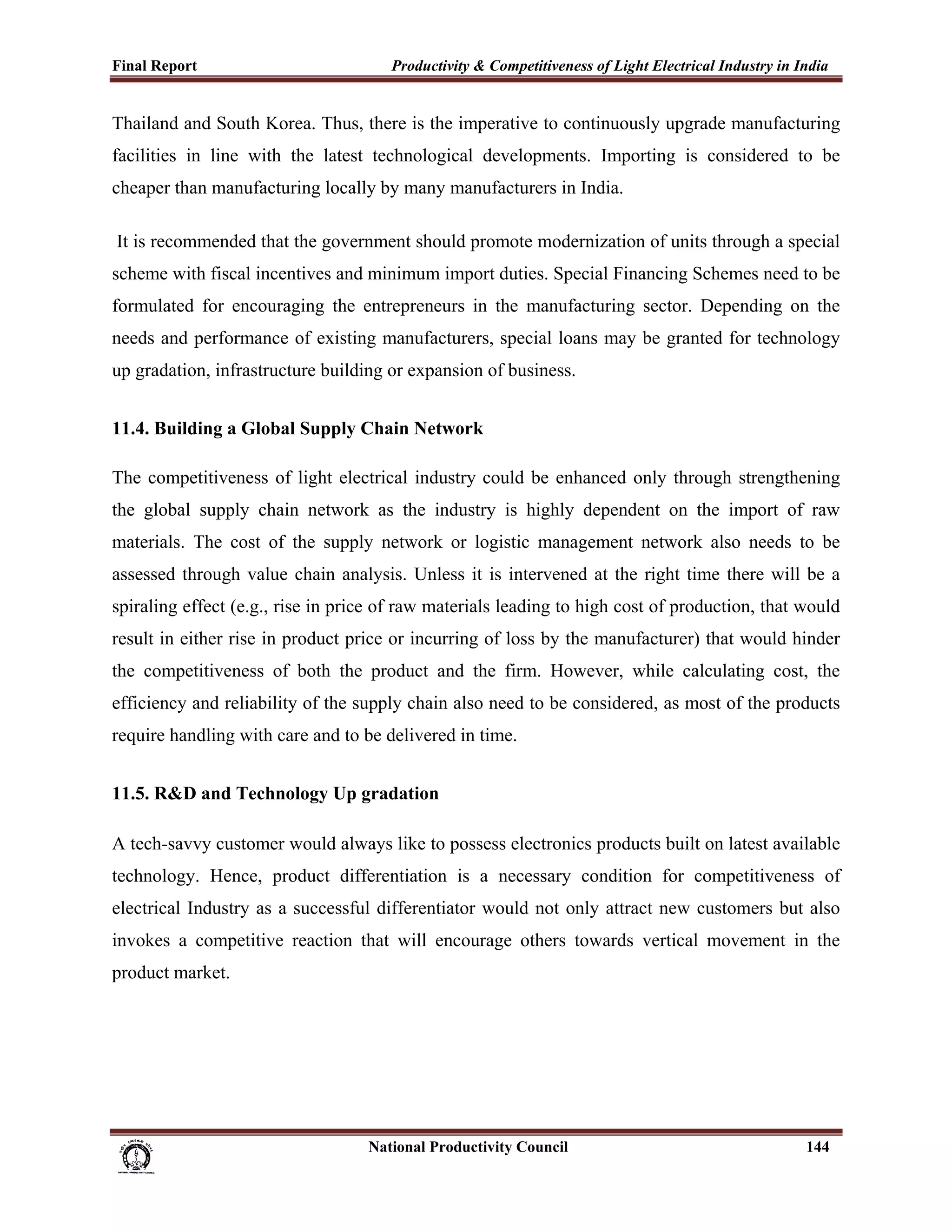Final Report                                                 Productivity & Competitiveness of Light Electrical Industry in India
 
Thailand and South Korea. Thus, there is the imperative to continuously upgrade manufacturing
facilities in line with the latest technological developments. Importing is considered to be
cheaper than manufacturing locally by many manufacturers in India.

    It is recommended that the government should promote modernization of units through a special
scheme with fiscal incentives and minimum import duties. Special Financing Schemes need to be
formulated for encouraging the entrepreneurs in the manufacturing sector. Depending on the
needs and performance of existing manufacturers, special loans may be granted for technology
up gradation, infrastructure building or expansion of business.


11.4. Building a Global Supply Chain Network

The competitiveness of light electrical industry could be enhanced only through strengthening
the global supply chain network as the industry is highly dependent on the import of raw
materials. The cost of the supply network or logistic management network also needs to be
assessed through value chain analysis. Unless it is intervened at the right time there will be a
spiraling effect (e.g., rise in price of raw materials leading to high cost of production, that would
result in either rise in product price or incurring of loss by the manufacturer) that would hinder
the competitiveness of both the product and the firm. However, while calculating cost, the
efficiency and reliability of the supply chain also need to be considered, as most of the products
require handling with care and to be delivered in time.


11.5. R&D and Technology Up gradation

A tech-savvy customer would always like to possess electronics products built on latest available
technology. Hence, product differentiation is a necessary condition for competitiveness of
electrical Industry as a successful differentiator would not only attract new customers but also
invokes a competitive reaction that will encourage others towards vertical movement in the
product market.




                                                                      National Productivity Council                          144
 
 