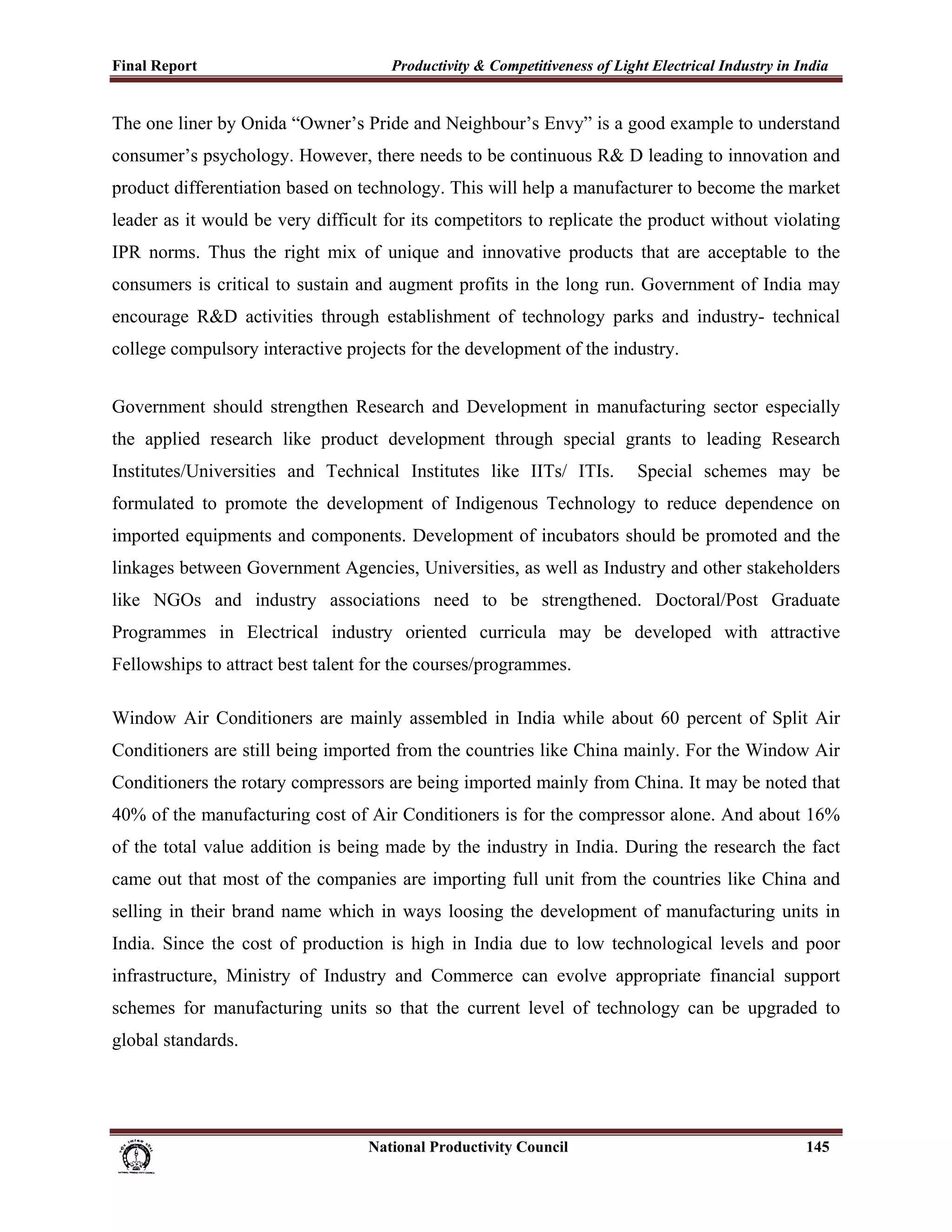 Final Report                                                 Productivity & Competitiveness of Light Electrical Industry in India
 
The one liner by Onida “Owner’s Pride and Neighbour’s Envy” is a good example to understand
consumer’s psychology. However, there needs to be continuous R& D leading to innovation and
product differentiation based on technology. This will help a manufacturer to become the market
leader as it would be very difficult for its competitors to replicate the product without violating
IPR norms. Thus the right mix of unique and innovative products that are acceptable to the
consumers is critical to sustain and augment profits in the long run. Government of India may
encourage R&D activities through establishment of technology parks and industry- technical
college compulsory interactive projects for the development of the industry.


Government should strengthen Research and Development in manufacturing sector especially
the applied research like product development through special grants to leading Research
Institutes/Universities and Technical Institutes like IITs/ ITIs.                                      Special schemes may be
formulated to promote the development of Indigenous Technology to reduce dependence on
imported equipments and components. Development of incubators should be promoted and the
linkages between Government Agencies, Universities, as well as Industry and other stakeholders
like NGOs and industry associations need to be strengthened. Doctoral/Post Graduate
Programmes in Electrical industry oriented curricula may be developed with attractive
Fellowships to attract best talent for the courses/programmes.

Window Air Conditioners are mainly assembled in India while about 60 percent of Split Air
Conditioners are still being imported from the countries like China mainly. For the Window Air
Conditioners the rotary compressors are being imported mainly from China. It may be noted that
40% of the manufacturing cost of Air Conditioners is for the compressor alone. And about 16%
of the total value addition is being made by the industry in India. During the research the fact
came out that most of the companies are importing full unit from the countries like China and
selling in their brand name which in ways loosing the development of manufacturing units in
India. Since the cost of production is high in India due to low technological levels and poor
infrastructure, Ministry of Industry and Commerce can evolve appropriate financial support
schemes for manufacturing units so that the current level of technology can be upgraded to
global standards.




                                                                      National Productivity Council                          145
 
 