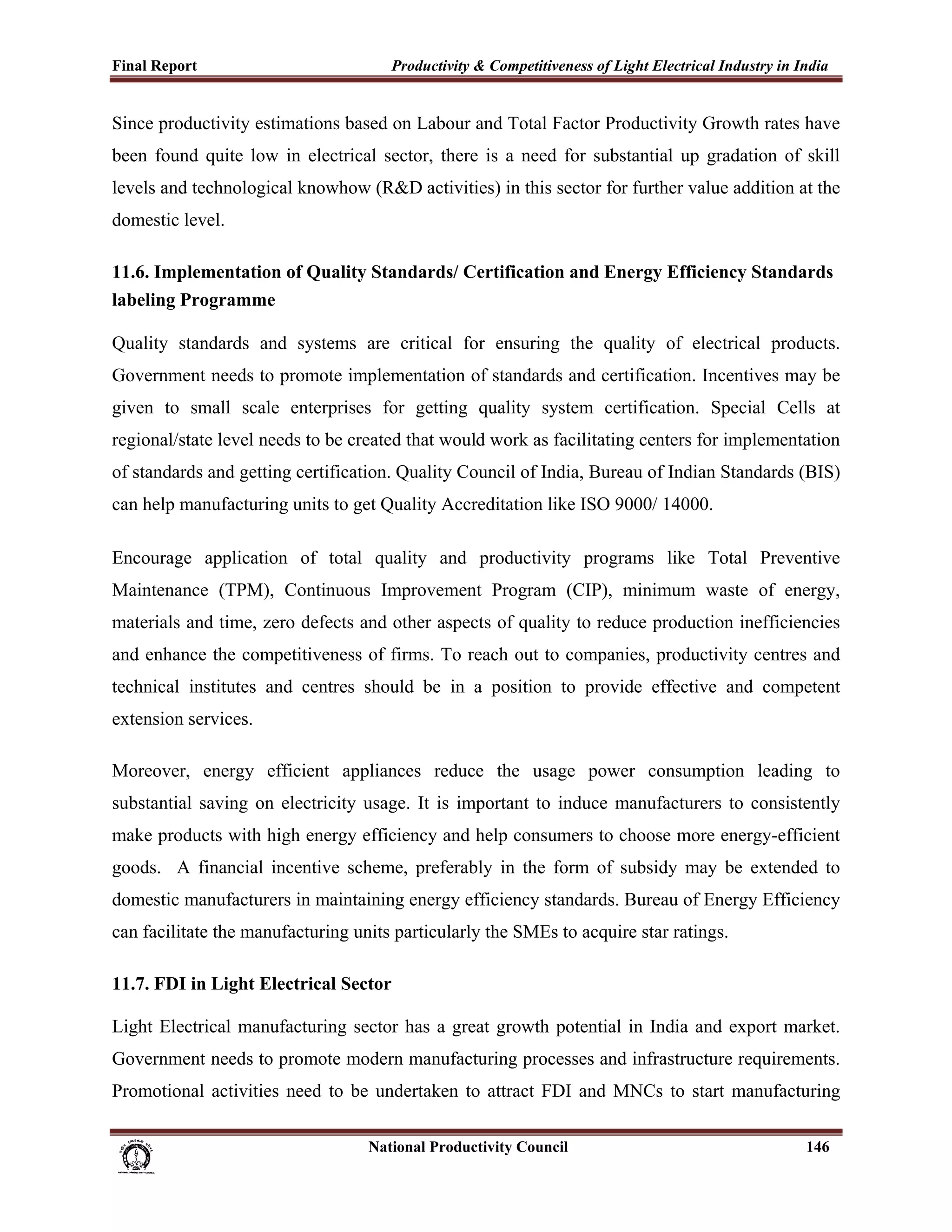 Final Report                                                 Productivity & Competitiveness of Light Electrical Industry in India
 
Since productivity estimations based on Labour and Total Factor Productivity Growth rates have
been found quite low in electrical sector, there is a need for substantial up gradation of skill
levels and technological knowhow (R&D activities) in this sector for further value addition at the
domestic level.

11.6. Implementation of Quality Standards/ Certification and Energy Efficiency Standards
labeling Programme

Quality standards and systems are critical for ensuring the quality of electrical products.
Government needs to promote implementation of standards and certification. Incentives may be
given to small scale enterprises for getting quality system certification. Special Cells at
regional/state level needs to be created that would work as facilitating centers for implementation
of standards and getting certification. Quality Council of India, Bureau of Indian Standards (BIS)
can help manufacturing units to get Quality Accreditation like ISO 9000/ 14000.

Encourage application of total quality and productivity programs like Total Preventive
Maintenance (TPM), Continuous Improvement Program (CIP), minimum waste of energy,
materials and time, zero defects and other aspects of quality to reduce production inefficiencies
and enhance the competitiveness of firms. To reach out to companies, productivity centres and
technical institutes and centres should be in a position to provide effective and competent
extension services.

Moreover, energy efficient appliances reduce the usage power consumption leading to
substantial saving on electricity usage. It is important to induce manufacturers to consistently
make products with high energy efficiency and help consumers to choose more energy-efficient
goods. A financial incentive scheme, preferably in the form of subsidy may be extended to
domestic manufacturers in maintaining energy efficiency standards. Bureau of Energy Efficiency
can facilitate the manufacturing units particularly the SMEs to acquire star ratings.

11.7. FDI in Light Electrical Sector

Light Electrical manufacturing sector has a great growth potential in India and export market.
Government needs to promote modern manufacturing processes and infrastructure requirements.
Promotional activities need to be undertaken to attract FDI and MNCs to start manufacturing

                                                                      National Productivity Council                          146
 
 