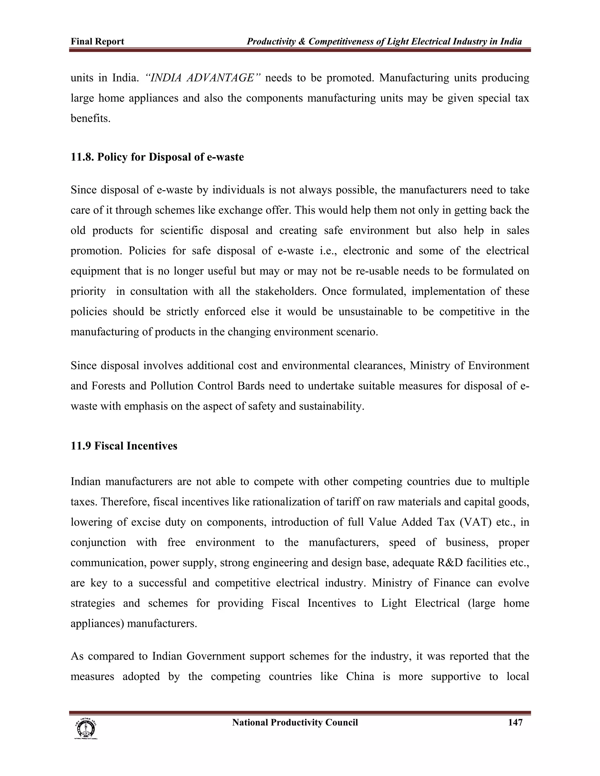 Final Report                                                 Productivity & Competitiveness of Light Electrical Industry in India
 
units in India. “INDIA ADVANTAGE” needs to be promoted. Manufacturing units producing
large home appliances and also the components manufacturing units may be given special tax
benefits.


11.8. Policy for Disposal of e-waste

Since disposal of e-waste by individuals is not always possible, the manufacturers need to take
care of it through schemes like exchange offer. This would help them not only in getting back the
old products for scientific disposal and creating safe environment but also help in sales
promotion. Policies for safe disposal of e-waste i.e., electronic and some of the electrical
equipment that is no longer useful but may or may not be re-usable needs to be formulated on
priority in consultation with all the stakeholders. Once formulated, implementation of these
policies should be strictly enforced else it would be unsustainable to be competitive in the
manufacturing of products in the changing environment scenario.

Since disposal involves additional cost and environmental clearances, Ministry of Environment
and Forests and Pollution Control Bards need to undertake suitable measures for disposal of e-
waste with emphasis on the aspect of safety and sustainability.


11.9 Fiscal Incentives


Indian manufacturers are not able to compete with other competing countries due to multiple
taxes. Therefore, fiscal incentives like rationalization of tariff on raw materials and capital goods,
lowering of excise duty on components, introduction of full Value Added Tax (VAT) etc., in
conjunction with free environment to the manufacturers, speed of business, proper
communication, power supply, strong engineering and design base, adequate R&D facilities etc.,
are key to a successful and competitive electrical industry. Ministry of Finance can evolve
strategies and schemes for providing Fiscal Incentives to Light Electrical (large home
appliances) manufacturers.

As compared to Indian Government support schemes for the industry, it was reported that the
measures adopted by the competing countries like China is more supportive to local


                                                                      National Productivity Council                          147
 
 