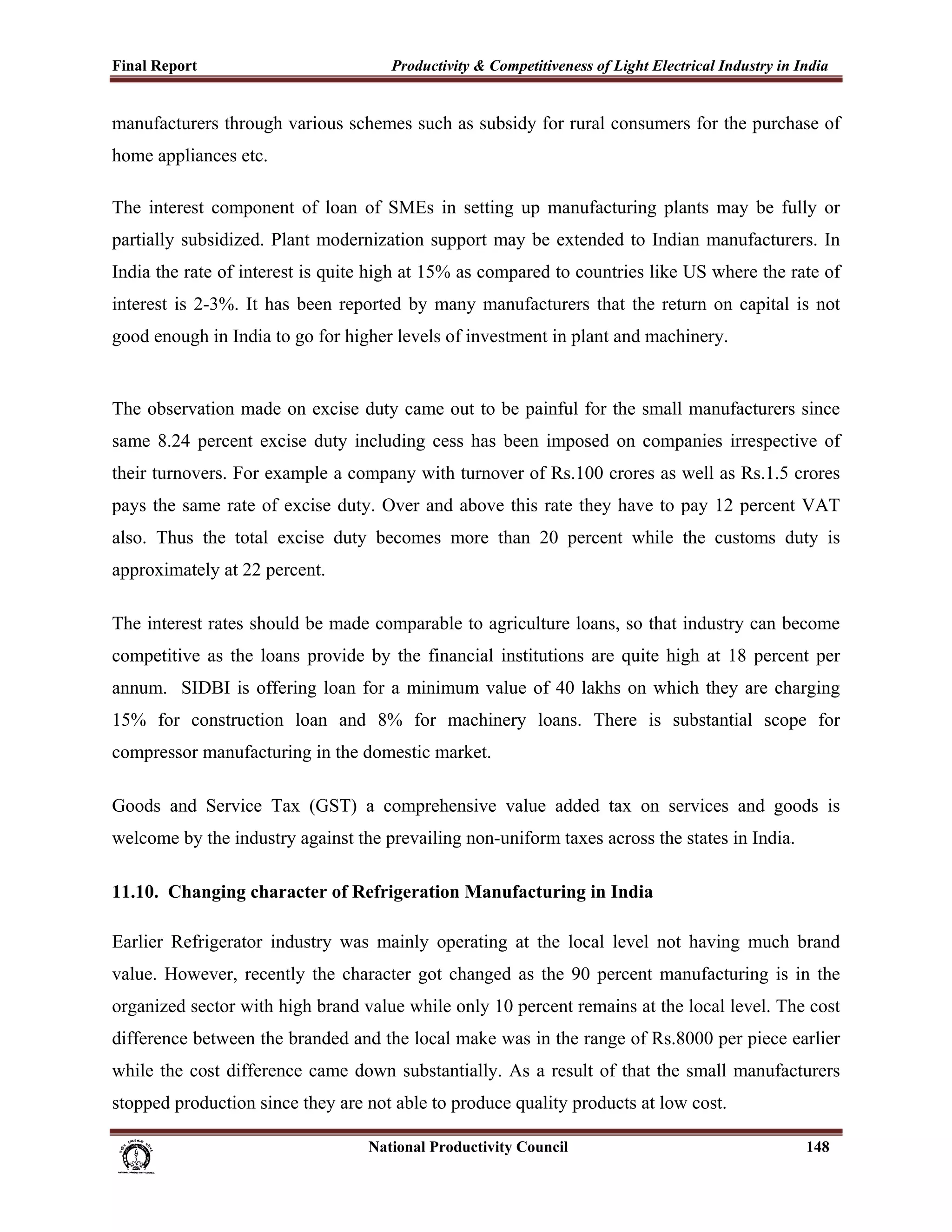 Final Report                                                 Productivity & Competitiveness of Light Electrical Industry in India
 
manufacturers through various schemes such as subsidy for rural consumers for the purchase of
home appliances etc.

The interest component of loan of SMEs in setting up manufacturing plants may be fully or
partially subsidized. Plant modernization support may be extended to Indian manufacturers. In
India the rate of interest is quite high at 15% as compared to countries like US where the rate of
interest is 2-3%. It has been reported by many manufacturers that the return on capital is not
good enough in India to go for higher levels of investment in plant and machinery.


The observation made on excise duty came out to be painful for the small manufacturers since
same 8.24 percent excise duty including cess has been imposed on companies irrespective of
their turnovers. For example a company with turnover of Rs.100 crores as well as Rs.1.5 crores
pays the same rate of excise duty. Over and above this rate they have to pay 12 percent VAT
also. Thus the total excise duty becomes more than 20 percent while the customs duty is
approximately at 22 percent.

The interest rates should be made comparable to agriculture loans, so that industry can become
competitive as the loans provide by the financial institutions are quite high at 18 percent per
annum. SIDBI is offering loan for a minimum value of 40 lakhs on which they are charging
15% for construction loan and 8% for machinery loans. There is substantial scope for
compressor manufacturing in the domestic market.

Goods and Service Tax (GST) a comprehensive value added tax on services and goods is
welcome by the industry against the prevailing non-uniform taxes across the states in India.

11.10. Changing character of Refrigeration Manufacturing in India

Earlier Refrigerator industry was mainly operating at the local level not having much brand
value. However, recently the character got changed as the 90 percent manufacturing is in the
organized sector with high brand value while only 10 percent remains at the local level. The cost
difference between the branded and the local make was in the range of Rs.8000 per piece earlier
while the cost difference came down substantially. As a result of that the small manufacturers
stopped production since they are not able to produce quality products at low cost.

                                                                      National Productivity Council                          148
 
 