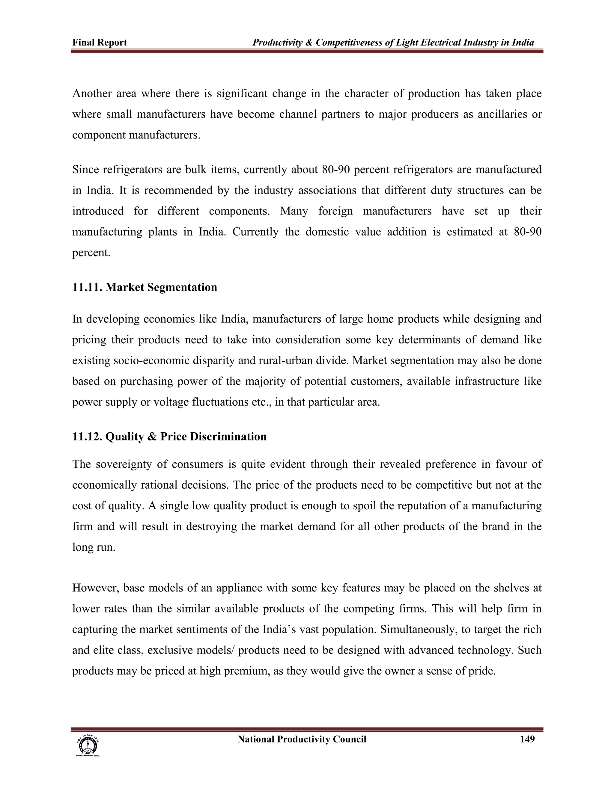 Final Report                                                 Productivity & Competitiveness of Light Electrical Industry in India
 


Another area where there is significant change in the character of production has taken place
where small manufacturers have become channel partners to major producers as ancillaries or
component manufacturers.

Since refrigerators are bulk items, currently about 80-90 percent refrigerators are manufactured
in India. It is recommended by the industry associations that different duty structures can be
introduced for different components. Many foreign manufacturers have set up their
manufacturing plants in India. Currently the domestic value addition is estimated at 80-90
percent.

11.11. Market Segmentation

In developing economies like India, manufacturers of large home products while designing and
pricing their products need to take into consideration some key determinants of demand like
existing socio-economic disparity and rural-urban divide. Market segmentation may also be done
based on purchasing power of the majority of potential customers, available infrastructure like
power supply or voltage fluctuations etc., in that particular area.

11.12. Quality & Price Discrimination

The sovereignty of consumers is quite evident through their revealed preference in favour of
economically rational decisions. The price of the products need to be competitive but not at the
cost of quality. A single low quality product is enough to spoil the reputation of a manufacturing
firm and will result in destroying the market demand for all other products of the brand in the
long run.


However, base models of an appliance with some key features may be placed on the shelves at
lower rates than the similar available products of the competing firms. This will help firm in
capturing the market sentiments of the India’s vast population. Simultaneously, to target the rich
and elite class, exclusive models/ products need to be designed with advanced technology. Such
products may be priced at high premium, as they would give the owner a sense of pride.


 

                                                                      National Productivity Council                          149
 
 