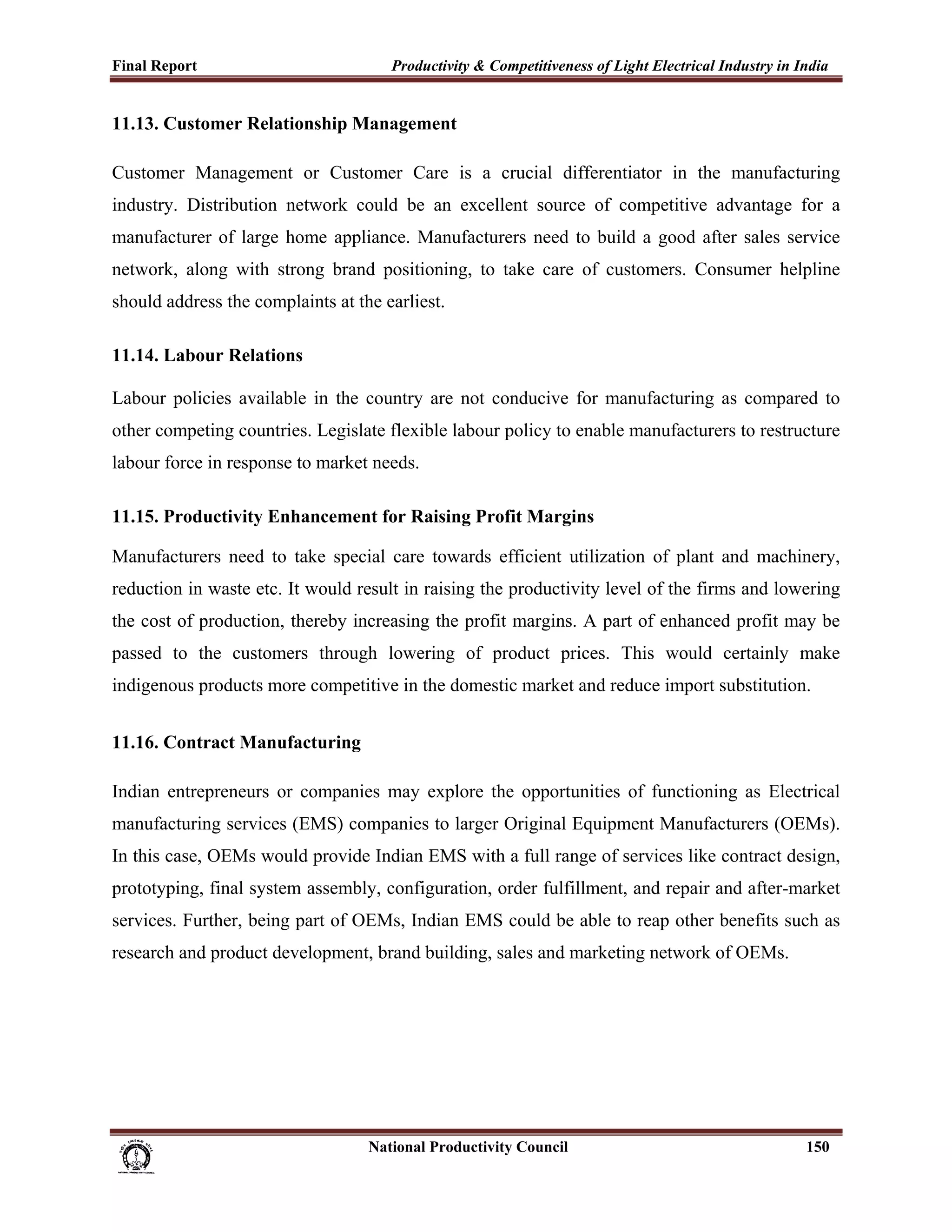 Final Report                                                 Productivity & Competitiveness of Light Electrical Industry in India
 
11.13. Customer Relationship Management

Customer Management or Customer Care is a crucial differentiator in the manufacturing
industry. Distribution network could be an excellent source of competitive advantage for a
manufacturer of large home appliance. Manufacturers need to build a good after sales service
network, along with strong brand positioning, to take care of customers. Consumer helpline
should address the complaints at the earliest.

11.14. Labour Relations

Labour policies available in the country are not conducive for manufacturing as compared to
other competing countries. Legislate flexible labour policy to enable manufacturers to restructure
labour force in response to market needs.

11.15. Productivity Enhancement for Raising Profit Margins

Manufacturers need to take special care towards efficient utilization of plant and machinery,
reduction in waste etc. It would result in raising the productivity level of the firms and lowering
the cost of production, thereby increasing the profit margins. A part of enhanced profit may be
passed to the customers through lowering of product prices. This would certainly make
indigenous products more competitive in the domestic market and reduce import substitution.


11.16. Contract Manufacturing

Indian entrepreneurs or companies may explore the opportunities of functioning as Electrical
manufacturing services (EMS) companies to larger Original Equipment Manufacturers (OEMs).
In this case, OEMs would provide Indian EMS with a full range of services like contract design,
prototyping, final system assembly, configuration, order fulfillment, and repair and after-market
services. Further, being part of OEMs, Indian EMS could be able to reap other benefits such as
research and product development, brand building, sales and marketing network of OEMs.




                                                                      National Productivity Council                          150
 
 