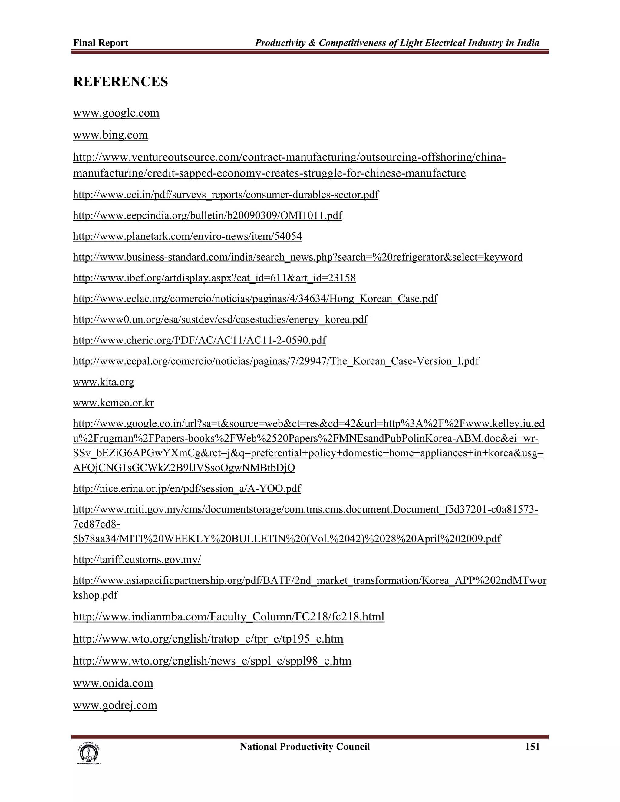 Final Report                                                 Productivity & Competitiveness of Light Electrical Industry in India
 
REFERENCES

www.google.com
www.bing.com
http://www.ventureoutsource.com/contract-manufacturing/outsourcing-offshoring/china-
manufacturing/credit-sapped-economy-creates-struggle-for-chinese-manufacture
http://www.cci.in/pdf/surveys_reports/consumer-durables-sector.pdf
http://www.eepcindia.org/bulletin/b20090309/OMI1011.pdf
http://www.planetark.com/enviro-news/item/54054
http://www.business-standard.com/india/search_news.php?search=%20refrigerator&select=keyword
http://www.ibef.org/artdisplay.aspx?cat_id=611&art_id=23158
http://www.eclac.org/comercio/noticias/paginas/4/34634/Hong_Korean_Case.pdf
http://www0.un.org/esa/sustdev/csd/casestudies/energy_korea.pdf
http://www.cheric.org/PDF/AC/AC11/AC11-2-0590.pdf
http://www.cepal.org/comercio/noticias/paginas/7/29947/The_Korean_Case-Version_I.pdf
www.kita.org
www.kemco.or.kr
http://www.google.co.in/url?sa=t&source=web&ct=res&cd=42&url=http%3A%2F%2Fwww.kelley.iu.ed
u%2Frugman%2FPapers-books%2FWeb%2520Papers%2FMNEsandPubPolinKorea-ABM.doc&ei=wr-
SSv_bEZiG6APGwYXmCg&rct=j&q=preferential+policy+domestic+home+appliances+in+korea&usg=
AFQjCNG1sGCWkZ2B9lJVSsoOgwNMBtbDjQ
http://nice.erina.or.jp/en/pdf/session_a/A-YOO.pdf
http://www.miti.gov.my/cms/documentstorage/com.tms.cms.document.Document_f5d37201-c0a81573-
7cd87cd8-
5b78aa34/MITI%20WEEKLY%20BULLETIN%20(Vol.%2042)%2028%20April%202009.pdf
http://tariff.customs.gov.my/
http://www.asiapacificpartnership.org/pdf/BATF/2nd_market_transformation/Korea_APP%202ndMTwor
kshop.pdf
http://www.indianmba.com/Faculty_Column/FC218/fc218.html
http://www.wto.org/english/tratop_e/tpr_e/tp195_e.htm
http://www.wto.org/english/news_e/sppl_e/sppl98_e.htm
www.onida.com
www.godrej.com


                                                                      National Productivity Council                          151
 
 