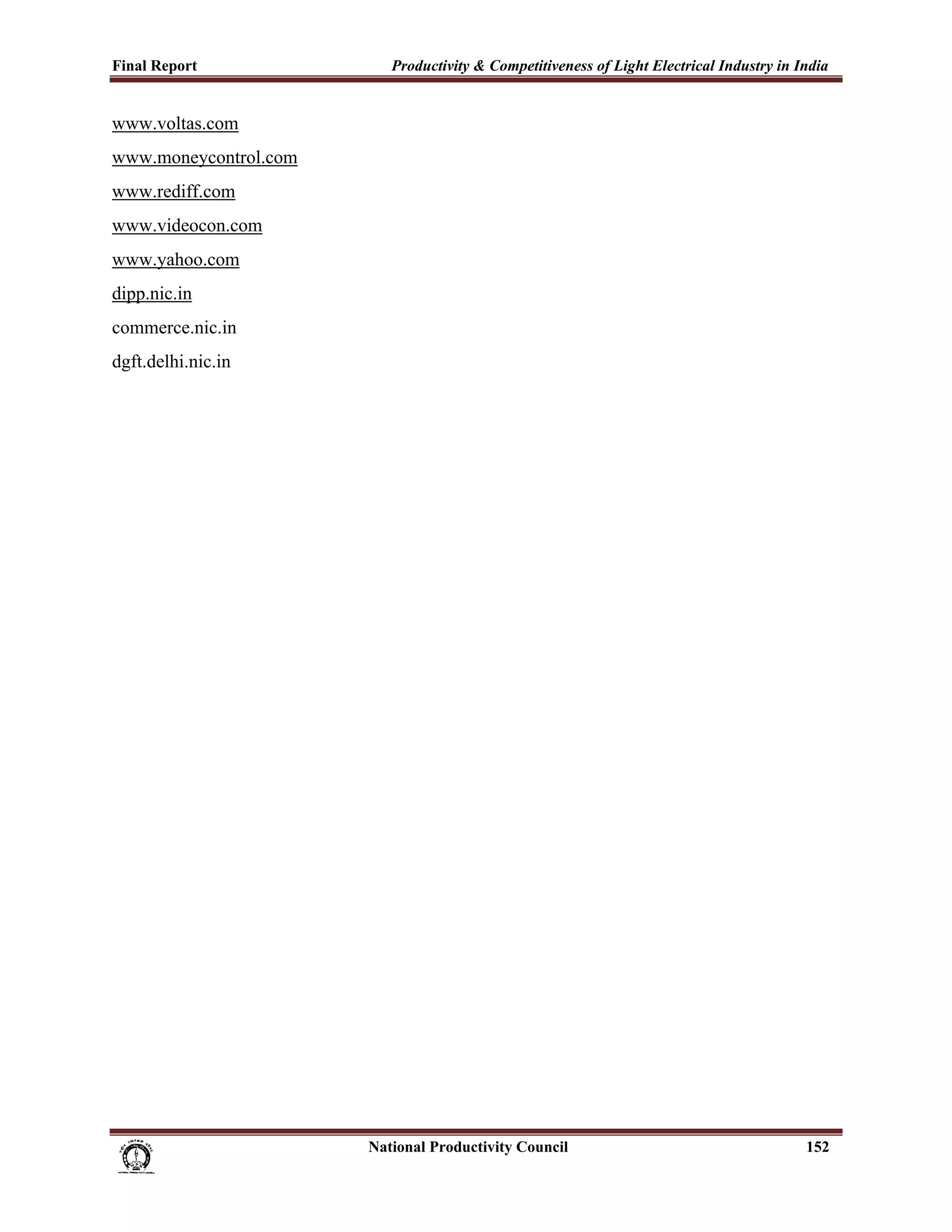Final Report                                                 Productivity & Competitiveness of Light Electrical Industry in India
 
www.voltas.com
www.moneycontrol.com
www.rediff.com
www.videocon.com
www.yahoo.com
dipp.nic.in
commerce.nic.in
dgft.delhi.nic.in




                                                                      National Productivity Council                          152
 
 