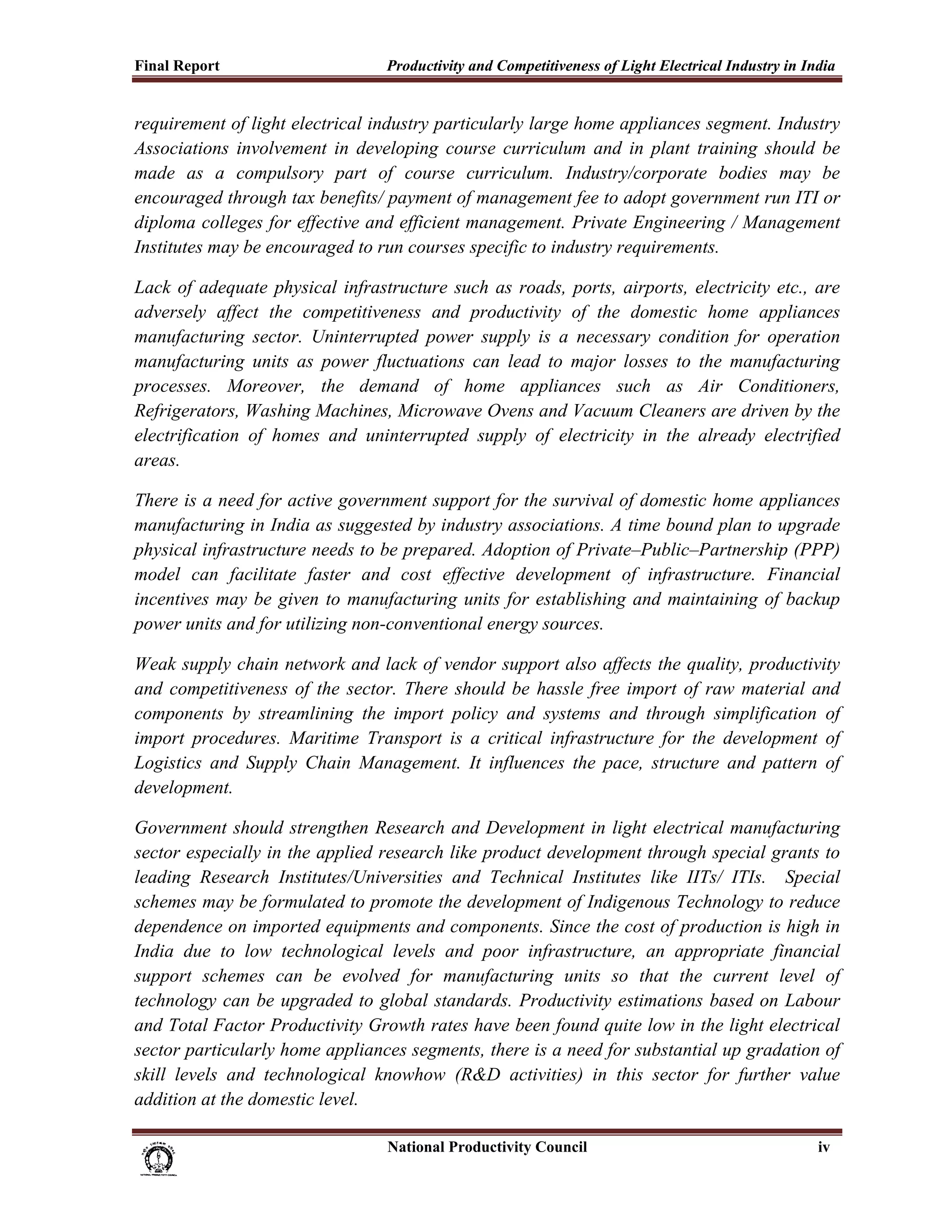 Final Report                                              Productivity and Competitiveness of Light Electrical Industry in India
 
requirement of light electrical industry particularly large home appliances segment. Industry
Associations involvement in developing course curriculum and in plant training should be
made as a compulsory part of course curriculum. Industry/corporate bodies may be
encouraged through tax benefits/ payment of management fee to adopt government run ITI or
diploma colleges for effective and efficient management. Private Engineering / Management
Institutes may be encouraged to run courses specific to industry requirements.

Lack of adequate physical infrastructure such as roads, ports, airports, electricity etc., are
adversely affect the competitiveness and productivity of the domestic home appliances
manufacturing sector. Uninterrupted power supply is a necessary condition for operation
manufacturing units as power fluctuations can lead to major losses to the manufacturing
processes. Moreover, the demand of home appliances such as Air Conditioners,
Refrigerators, Washing Machines, Microwave Ovens and Vacuum Cleaners are driven by the
electrification of homes and uninterrupted supply of electricity in the already electrified
areas.

There is a need for active government support for the survival of domestic home appliances
manufacturing in India as suggested by industry associations. A time bound plan to upgrade
physical infrastructure needs to be prepared. Adoption of Private–Public–Partnership (PPP)
model can facilitate faster and cost effective development of infrastructure. Financial
incentives may be given to manufacturing units for establishing and maintaining of backup
power units and for utilizing non-conventional energy sources.

Weak supply chain network and lack of vendor support also affects the quality, productivity
and competitiveness of the sector. There should be hassle free import of raw material and
components by streamlining the import policy and systems and through simplification of
import procedures. Maritime Transport is a critical infrastructure for the development of
Logistics and Supply Chain Management. It influences the pace, structure and pattern of
development.

Government should strengthen Research and Development in light electrical manufacturing
sector especially in the applied research like product development through special grants to
leading Research Institutes/Universities and Technical Institutes like IITs/ ITIs. Special
schemes may be formulated to promote the development of Indigenous Technology to reduce
dependence on imported equipments and components. Since the cost of production is high in
India due to low technological levels and poor infrastructure, an appropriate financial
support schemes can be evolved for manufacturing units so that the current level of
technology can be upgraded to global standards. Productivity estimations based on Labour
and Total Factor Productivity Growth rates have been found quite low in the light electrical
sector particularly home appliances segments, there is a need for substantial up gradation of
skill levels and technological knowhow (R&D activities) in this sector for further value
addition at the domestic level.

                                                                           National Productivity Council                     iv
 
 