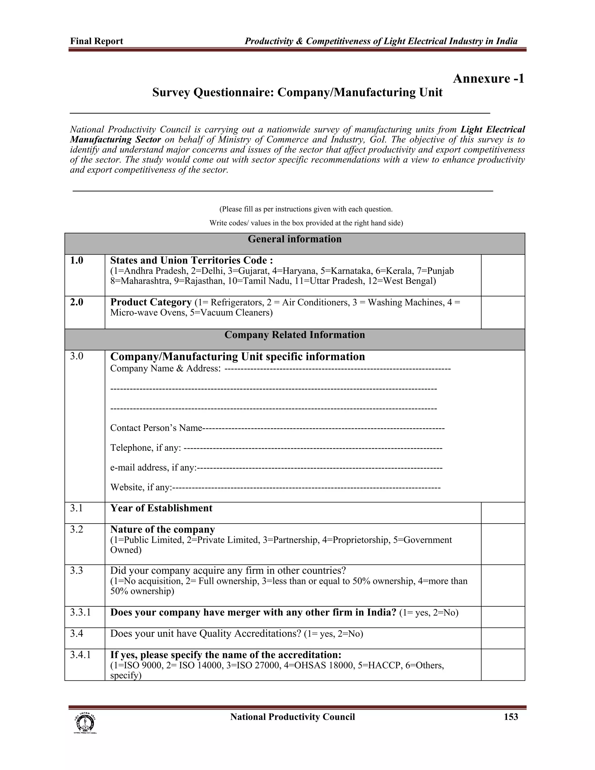 Final Report                                                 Productivity & Competitiveness of Light Electrical Industry in India
 
                                                                                                                       Annexure -1
                             Survey Questionnaire: Company/Manufacturing Unit

National Productivity Council is carrying out a nationwide survey of manufacturing units from Light Electrical
Manufacturing Sector on behalf of Ministry of Commerce and Industry, GoI. The objective of this survey is to
identify and understand major concerns and issues of the sector that affect productivity and export competitiveness
of the sector. The study would come out with sector specific recommendations with a view to enhance productivity
and export competitiveness of the sector.


                                                    (Please fill as per instructions given with each question.
                                                 Write codes/ values in the box provided at the right hand side)

                                                              General information
1.0            States and Union Territories Code :
               (1=Andhra Pradesh, 2=Delhi, 3=Gujarat, 4=Haryana, 5=Karnataka, 6=Kerala, 7=Punjab
               8=Maharashtra, 9=Rajasthan, 10=Tamil Nadu, 11=Uttar Pradesh, 12=West Bengal)

2.0            Product Category (1= Refrigerators, 2 = Air Conditioners, 3 = Washing Machines, 4 =
               Micro-wave Ovens, 5=Vacuum Cleaners)

                                                      Company Related Information
3.0            Company/Manufacturing Unit specific information
               Company Name & Address: ----------------------------------------------------------------------

               -----------------------------------------------------------------------------------------------------

               -----------------------------------------------------------------------------------------------------

               Contact Person’s Name---------------------------------------------------------------------------

               Telephone, if any: --------------------------------------------------------------------------------

               e-mail address, if any:----------------------------------------------------------------------------

               Website, if any:-----------------------------------------------------------------------------------

3.1            Year of Establishment
3.2            Nature of the company
               (1=Public Limited, 2=Private Limited, 3=Partnership, 4=Proprietorship, 5=Government
               Owned)

3.3            Did your company acquire any firm in other countries?
               (1=No acquisition, 2= Full ownership, 3=less than or equal to 50% ownership, 4=more than
               50% ownership)

3.3.1          Does your company have merger with any other firm in India? (1= yes, 2=No)
3.4            Does your unit have Quality Accreditations? (1= yes, 2=No)
3.4.1          If yes, please specify the name of the accreditation:
               (1=ISO 9000, 2= ISO 14000, 3=ISO 27000, 4=OHSAS 18000, 5=HACCP, 6=Others,
               specify)



                                                                      National Productivity Council                           153
 
 