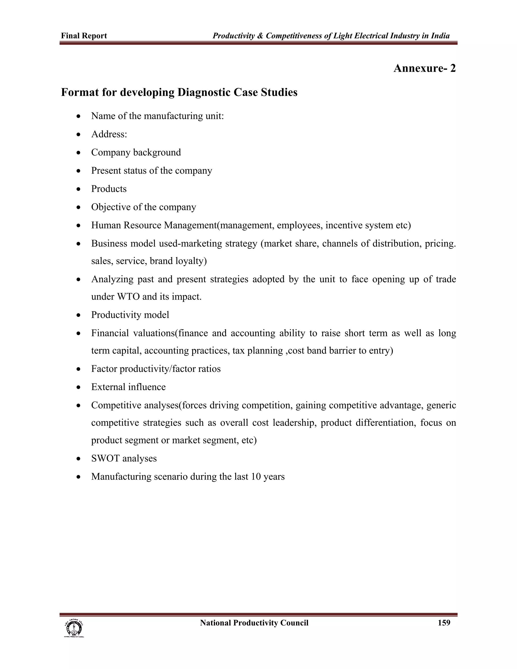 Final Report                                                 Productivity & Competitiveness of Light Electrical Industry in India
 
                                                                                                                Annexure- 2

Format for developing Diagnostic Case Studies
       •     Name of the manufacturing unit:
       •     Address:
       •     Company background
       •     Present status of the company
       •     Products
       •     Objective of the company
       •     Human Resource Management(management, employees, incentive system etc)
       •     Business model used-marketing strategy (market share, channels of distribution, pricing.
             sales, service, brand loyalty)
       •     Analyzing past and present strategies adopted by the unit to face opening up of trade
             under WTO and its impact.
       •     Productivity model
       •     Financial valuations(finance and accounting ability to raise short term as well as long
             term capital, accounting practices, tax planning ,cost band barrier to entry)
       •     Factor productivity/factor ratios
       •     External influence
       •     Competitive analyses(forces driving competition, gaining competitive advantage, generic
             competitive strategies such as overall cost leadership, product differentiation, focus on
             product segment or market segment, etc)
       •     SWOT analyses
       •     Manufacturing scenario during the last 10 years




                                                                      National Productivity Council                          159
 
 