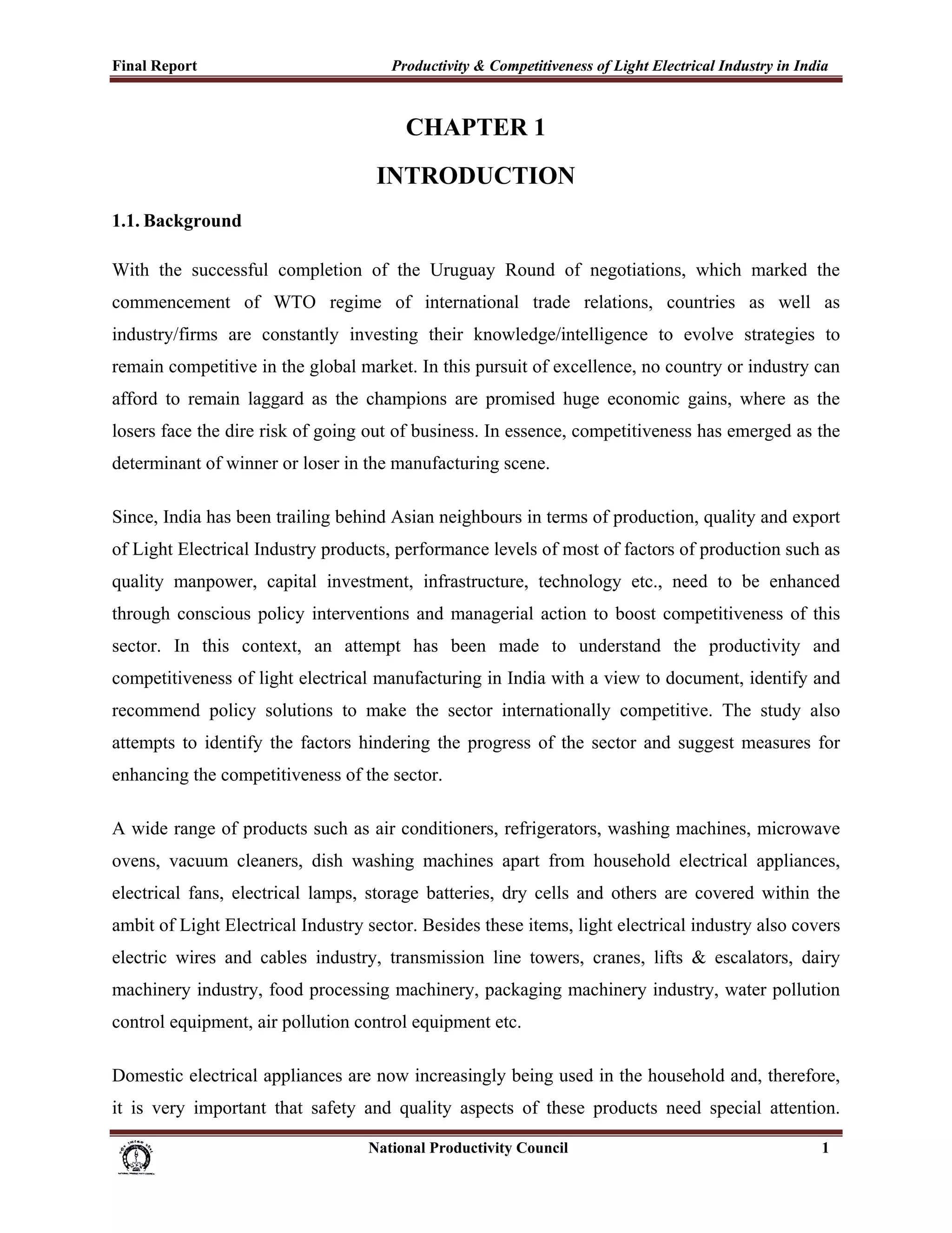 Final Report                                                 Productivity & Competitiveness of Light Electrical Industry in India
 

                                                                CHAPTER 1
                                                          INTRODUCTION
1.1. Background

With the successful completion of the Uruguay Round of negotiations, which marked the
commencement of WTO regime of international trade relations, countries as well as
industry/firms are constantly investing their knowledge/intelligence to evolve strategies to
remain competitive in the global market. In this pursuit of excellence, no country or industry can
afford to remain laggard as the champions are promised huge economic gains, where as the
losers face the dire risk of going out of business. In essence, competitiveness has emerged as the
determinant of winner or loser in the manufacturing scene.

Since, India has been trailing behind Asian neighbours in terms of production, quality and export
of Light Electrical Industry products, performance levels of most of factors of production such as
quality manpower, capital investment, infrastructure, technology etc., need to be enhanced
through conscious policy interventions and managerial action to boost competitiveness of this
sector. In this context, an attempt has been made to understand the productivity and
competitiveness of light electrical manufacturing in India with a view to document, identify and
recommend policy solutions to make the sector internationally competitive. The study also
attempts to identify the factors hindering the progress of the sector and suggest measures for
enhancing the competitiveness of the sector.

A wide range of products such as air conditioners, refrigerators, washing machines, microwave
ovens, vacuum cleaners, dish washing machines apart from household electrical appliances,
electrical fans, electrical lamps, storage batteries, dry cells and others are covered within the
ambit of Light Electrical Industry sector. Besides these items, light electrical industry also covers
electric wires and cables industry, transmission line towers, cranes, lifts & escalators, dairy
machinery industry, food processing machinery, packaging machinery industry, water pollution
control equipment, air pollution control equipment etc.

Domestic electrical appliances are now increasingly being used in the household and, therefore,
it is very important that safety and quality aspects of these products need special attention.

                                                                      National Productivity Council                            1
 
 