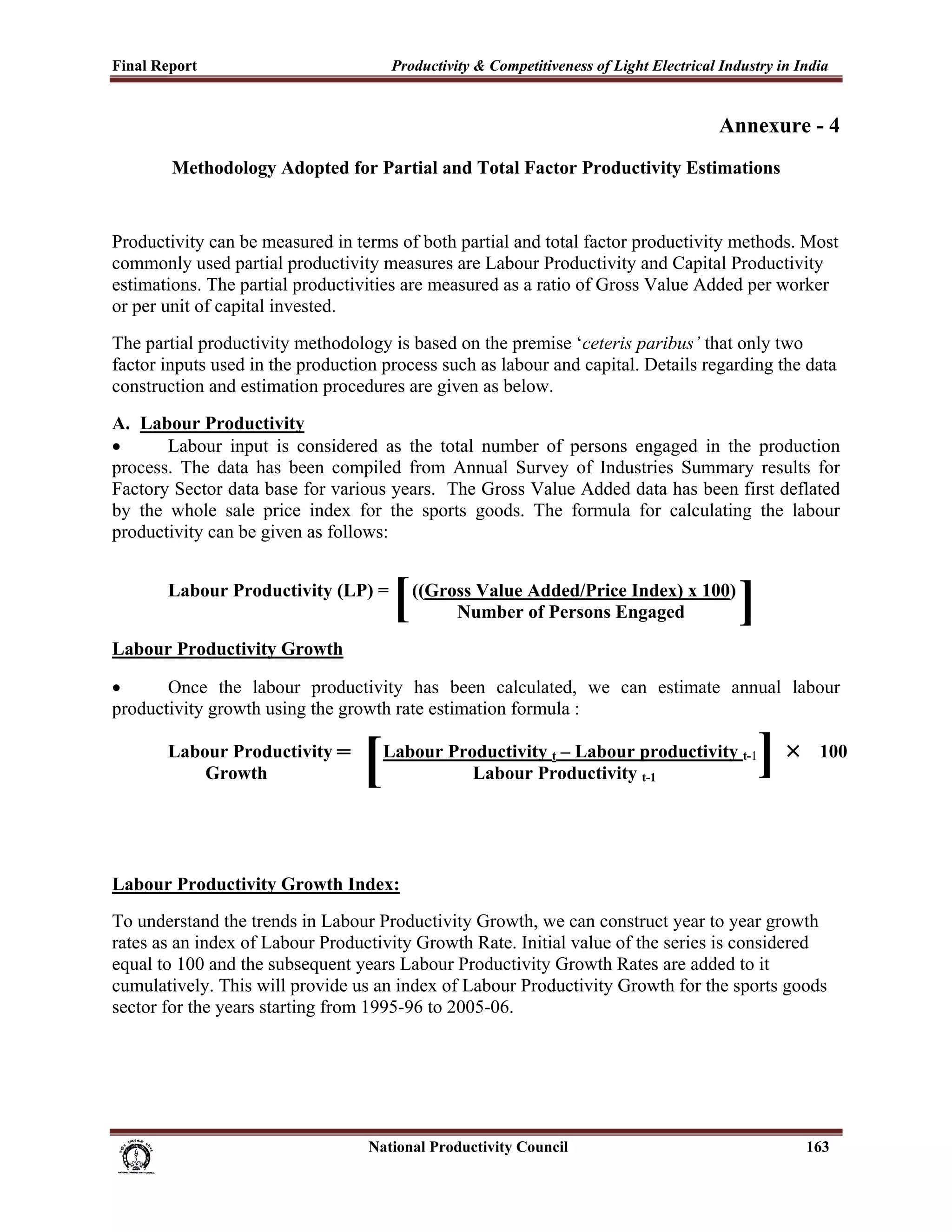 Final Report                                                 Productivity & Competitiveness of Light Electrical Industry in India
 
                                                                                                               Annexure - 4
              Methodology Adopted for Partial and Total Factor Productivity Estimations


Productivity can be measured in terms of both partial and total factor productivity methods. Most
commonly used partial productivity measures are Labour Productivity and Capital Productivity
estimations. The partial productivities are measured as a ratio of Gross Value Added per worker
or per unit of capital invested.
The partial productivity methodology is based on the premise ‘ceteris paribus’ that only two
factor inputs used in the production process such as labour and capital. Details regarding the data
construction and estimation procedures are given as below.
A. Labour Productivity
•      Labour input is considered as the total number of persons engaged in the production
process. The data has been compiled from Annual Survey of Industries Summary results for
Factory Sector data base for various years. The Gross Value Added data has been first deflated
by the whole sale price index for the sports goods. The formula for calculating the labour
productivity can be given as follows:


             Labour Productivity (LP) =
                                                             [   ((Gross Value Added/Price Index) x 100)
                                                                      Number of Persons Engaged                   ]
Labour Productivity Growth

•      Once the labour productivity has been calculated, we can estimate annual labour
productivity growth using the growth rate estimation formula :


                                                       [
             Labour Productivity ═                         Labour Productivity t – Labour productivity t-1
                                                                                                                      ]   ×    100
                 Growth                                              Labour Productivity t-1




Labour Productivity Growth Index:
To understand the trends in Labour Productivity Growth, we can construct year to year growth
rates as an index of Labour Productivity Growth Rate. Initial value of the series is considered
equal to 100 and the subsequent years Labour Productivity Growth Rates are added to it
cumulatively. This will provide us an index of Labour Productivity Growth for the sports goods
sector for the years starting from 1995-96 to 2005-06.




                                                                      National Productivity Council                           163
 
 