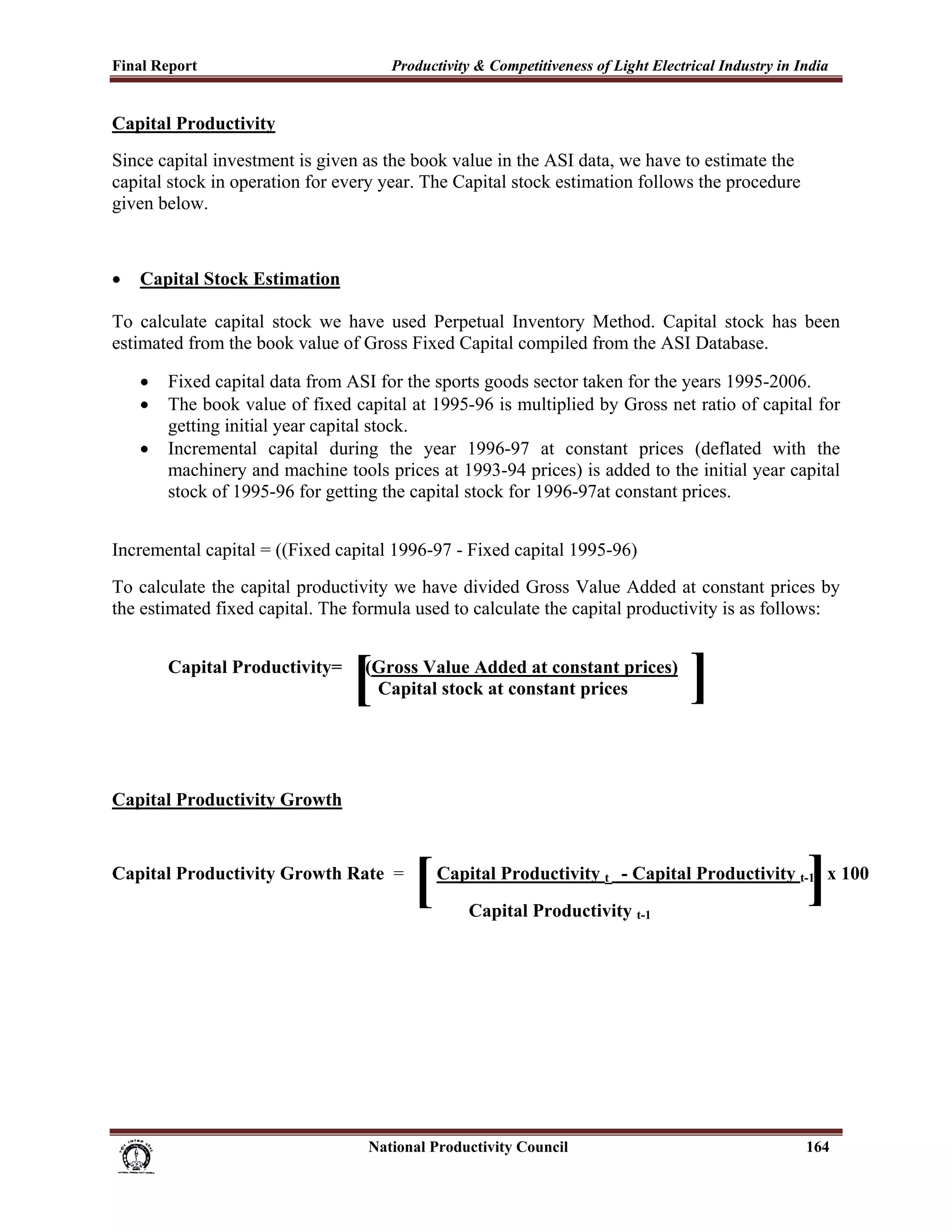 Final Report                                                 Productivity & Competitiveness of Light Electrical Industry in India
 
Capital Productivity
Since capital investment is given as the book value in the ASI data, we have to estimate the
capital stock in operation for every year. The Capital stock estimation follows the procedure
given below.



•      Capital Stock Estimation

To calculate capital stock we have used Perpetual Inventory Method. Capital stock has been
estimated from the book value of Gross Fixed Capital compiled from the ASI Database.

       •     Fixed capital data from ASI for the sports goods sector taken for the years 1995-2006.
       •     The book value of fixed capital at 1995-96 is multiplied by Gross net ratio of capital for
             getting initial year capital stock.
       •     Incremental capital during the year 1996-97 at constant prices (deflated with the
             machinery and machine tools prices at 1993-94 prices) is added to the initial year capital
             stock of 1995-96 for getting the capital stock for 1996-97at constant prices.


Incremental capital = ((Fixed capital 1996-97 - Fixed capital 1995-96)
To calculate the capital productivity we have divided Gross Value Added at constant prices by
the estimated fixed capital. The formula used to calculate the capital productivity is as follows:


             Capital Productivity=
                                                     [ (Gross Value Added at constant prices)
                                                        Capital stock at constant prices                   ]
Capital Productivity Growth


Capital Productivity Growth Rate =
                                                                  [                                                          ]
                                                                       Capital Productivity t - Capital Productivity t-1 x 100
                                                                              Capital Productivity t-1




                                                                      National Productivity Council                          164
 
 