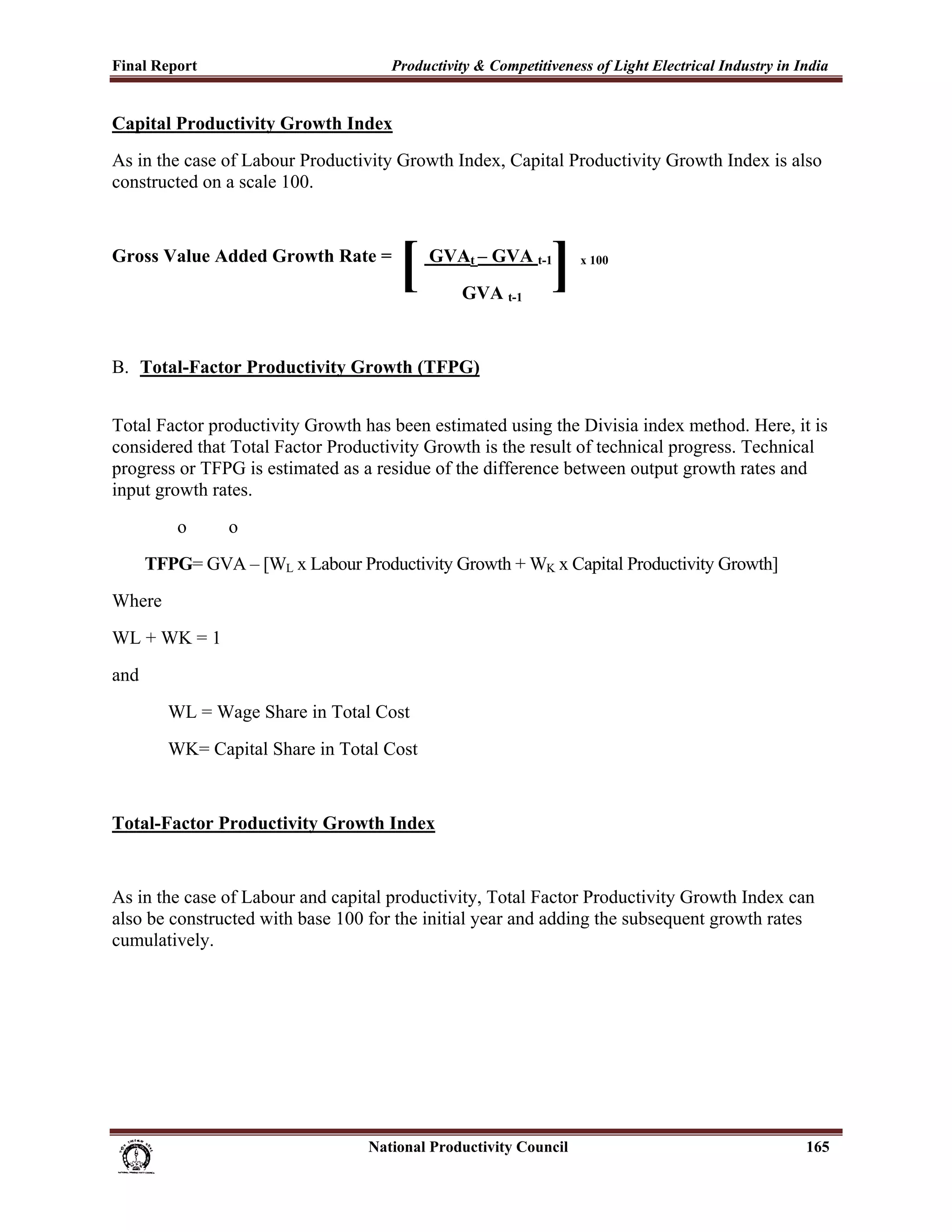Final Report                                                 Productivity & Competitiveness of Light Electrical Industry in India
 
Capital Productivity Growth Index
As in the case of Labour Productivity Growth Index, Capital Productivity Growth Index is also
constructed on a scale 100.


Gross Value Added Growth Rate =
                                                               [     GVAt – GVA t-1
                                                                            GVA t-1
                                                                                               ]       x 100




B. Total-Factor Productivity Growth (TFPG)


Total Factor productivity Growth has been estimated using the Divisia index method. Here, it is
considered that Total Factor Productivity Growth is the result of technical progress. Technical
progress or TFPG is estimated as a residue of the difference between output growth rates and
input growth rates.
               o          o
        TFPG= GVA – [WL x Labour Productivity Growth + WK x Capital Productivity Growth]
Where
WL + WK = 1
and
             WL = Wage Share in Total Cost
             WK= Capital Share in Total Cost


Total-Factor Productivity Growth Index


As in the case of Labour and capital productivity, Total Factor Productivity Growth Index can
also be constructed with base 100 for the initial year and adding the subsequent growth rates
cumulatively.




                                                                      National Productivity Council                          165
 
 