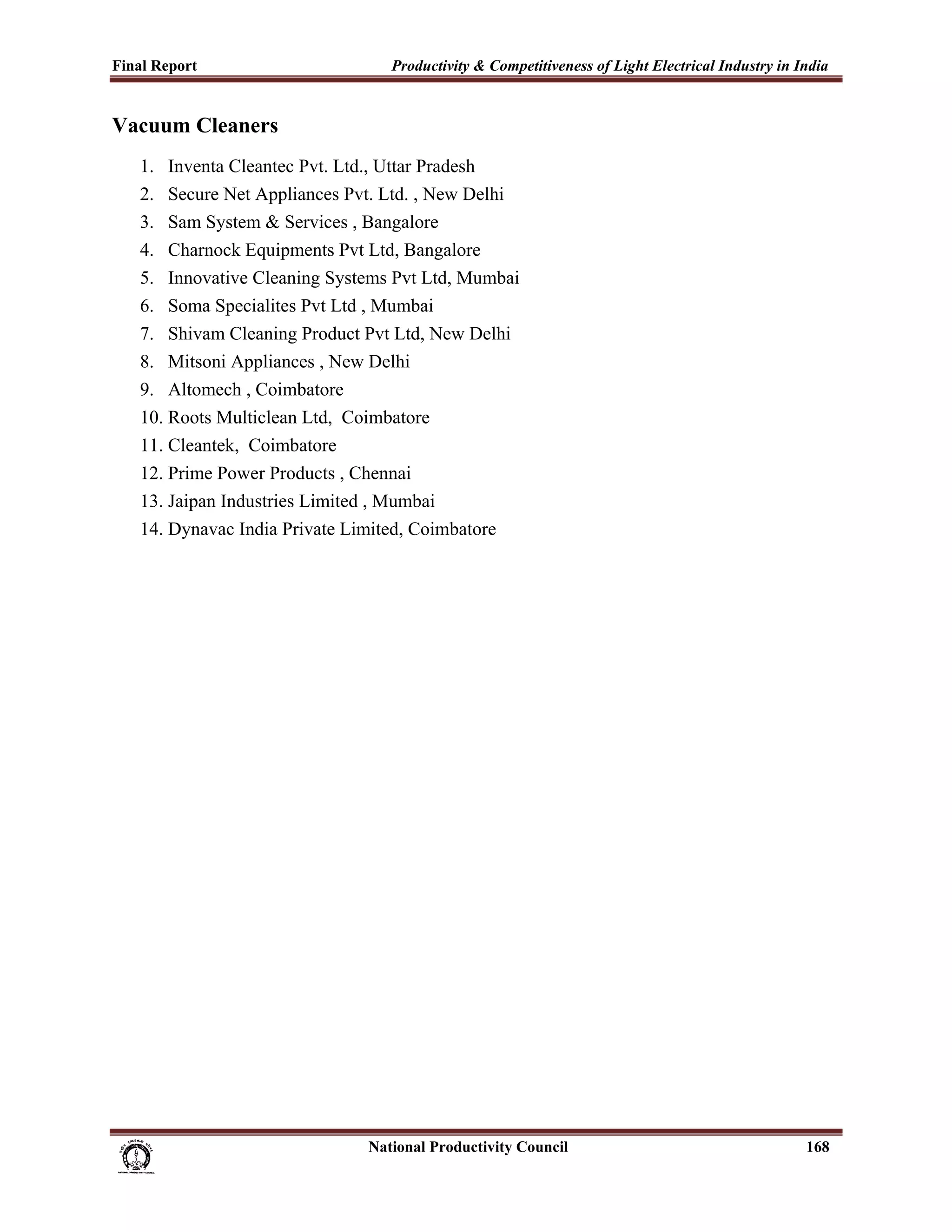 Final Report                                                 Productivity & Competitiveness of Light Electrical Industry in India
 
Vacuum Cleaners
       1. Inventa Cleantec Pvt. Ltd., Uttar Pradesh
       2. Secure Net Appliances Pvt. Ltd. , New Delhi
       3. Sam System & Services , Bangalore
       4. Charnock Equipments Pvt Ltd, Bangalore
       5. Innovative Cleaning Systems Pvt Ltd, Mumbai
       6. Soma Specialites Pvt Ltd , Mumbai
       7. Shivam Cleaning Product Pvt Ltd, New Delhi
       8. Mitsoni Appliances , New Delhi
       9. Altomech , Coimbatore
       10. Roots Multiclean Ltd, Coimbatore
       11. Cleantek, Coimbatore
       12. Prime Power Products , Chennai
       13. Jaipan Industries Limited , Mumbai
       14. Dynavac India Private Limited, Coimbatore




                                                                      National Productivity Council                          168
 
 