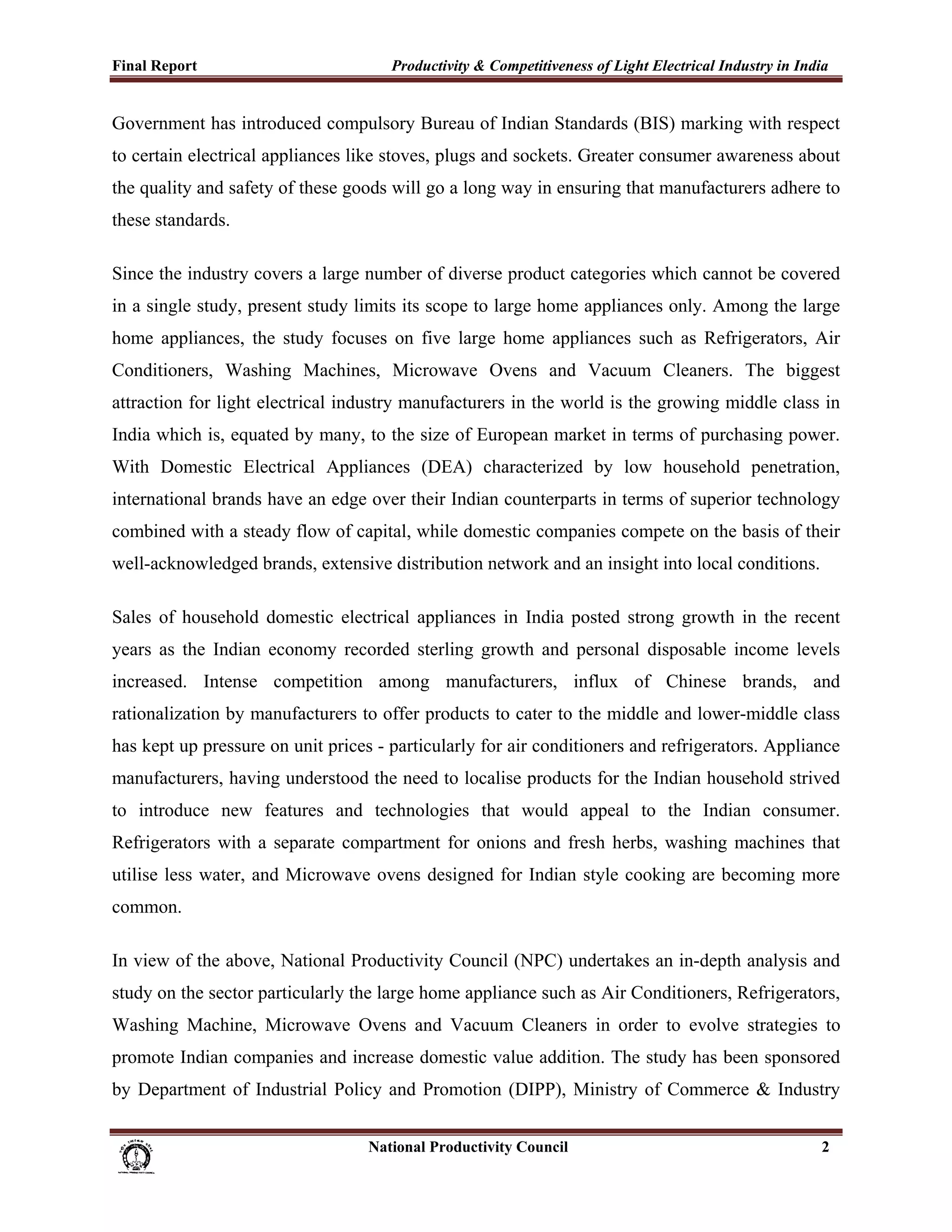 Final Report                                                 Productivity & Competitiveness of Light Electrical Industry in India
 
Government has introduced compulsory Bureau of Indian Standards (BIS) marking with respect
to certain electrical appliances like stoves, plugs and sockets. Greater consumer awareness about
the quality and safety of these goods will go a long way in ensuring that manufacturers adhere to
these standards.

Since the industry covers a large number of diverse product categories which cannot be covered
in a single study, present study limits its scope to large home appliances only. Among the large
home appliances, the study focuses on five large home appliances such as Refrigerators, Air
Conditioners, Washing Machines, Microwave Ovens and Vacuum Cleaners. The biggest
attraction for light electrical industry manufacturers in the world is the growing middle class in
India which is, equated by many, to the size of European market in terms of purchasing power.
With Domestic Electrical Appliances (DEA) characterized by low household penetration,
international brands have an edge over their Indian counterparts in terms of superior technology
combined with a steady flow of capital, while domestic companies compete on the basis of their
well-acknowledged brands, extensive distribution network and an insight into local conditions.

Sales of household domestic electrical appliances in India posted strong growth in the recent
years as the Indian economy recorded sterling growth and personal disposable income levels
increased. Intense competition among manufacturers, influx of Chinese brands, and
rationalization by manufacturers to offer products to cater to the middle and lower-middle class
has kept up pressure on unit prices - particularly for air conditioners and refrigerators. Appliance
manufacturers, having understood the need to localise products for the Indian household strived
to introduce new features and technologies that would appeal to the Indian consumer.
Refrigerators with a separate compartment for onions and fresh herbs, washing machines that
utilise less water, and Microwave ovens designed for Indian style cooking are becoming more
common.

In view of the above, National Productivity Council (NPC) undertakes an in-depth analysis and
study on the sector particularly the large home appliance such as Air Conditioners, Refrigerators,
Washing Machine, Microwave Ovens and Vacuum Cleaners in order to evolve strategies to
promote Indian companies and increase domestic value addition. The study has been sponsored
by Department of Industrial Policy and Promotion (DIPP), Ministry of Commerce & Industry


                                                                      National Productivity Council                            2
 
 