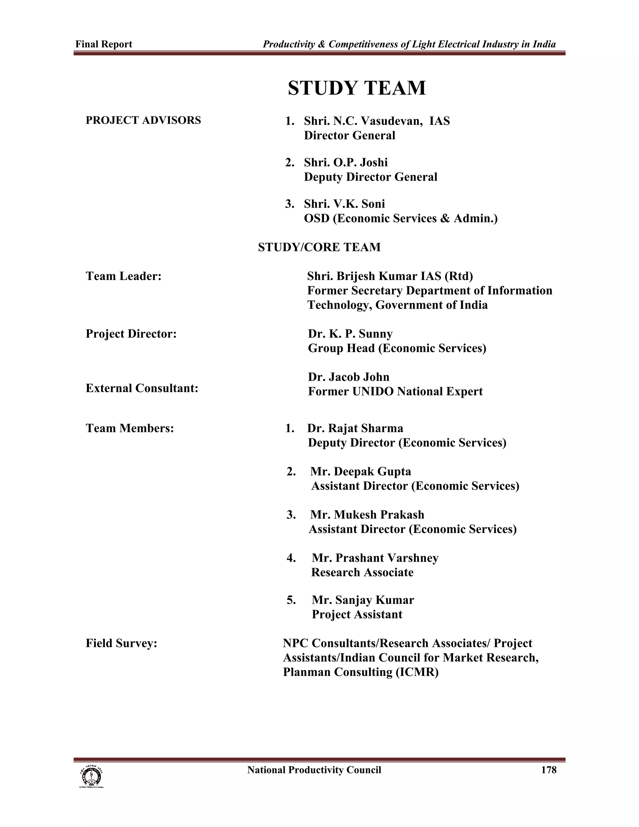 Final Report                                                 Productivity & Competitiveness of Light Electrical Industry in India
 

                                                                     STUDY TEAM
     PROJECT ADVISORS                                               1. Shri. N.C. Vasudevan, IAS
                                                                       Director General

                                                                    2. Shri. O.P. Joshi
                                                                       Deputy Director General

                                                                    3. Shri. V.K. Soni
                                                                       OSD (Economic Services & Admin.)

                                                            STUDY/CORE TEAM

     Team Leader:                                                          Shri. Brijesh Kumar IAS (Rtd)
                                                                           Former Secretary Department of Information
                                                                           Technology, Government of India

     Project Director:                                                     Dr. K. P. Sunny
                                                                           Group Head (Economic Services)

                                                                           Dr. Jacob John
     External Consultant:                                                  Former UNIDO National Expert

     Team Members:                                                  1.     Dr. Rajat Sharma
                                                                           Deputy Director (Economic Services)

                                                                     2.     Mr. Deepak Gupta
                                                                            Assistant Director (Economic Services)

                                                                     3.     Mr. Mukesh Prakash
                                                                            Assistant Director (Economic Services)

                                                                     4.     Mr. Prashant Varshney
                                                                            Research Associate

                                                                     5.      Mr. Sanjay Kumar
                                                                             Project Assistant

     Field Survey:                                                 NPC Consultants/Research Associates/ Project
                                                                   Assistants/Indian Council for Market Research,
                                                                   Planman Consulting (ICMR)




                                                                      National Productivity Council                          178
 
 