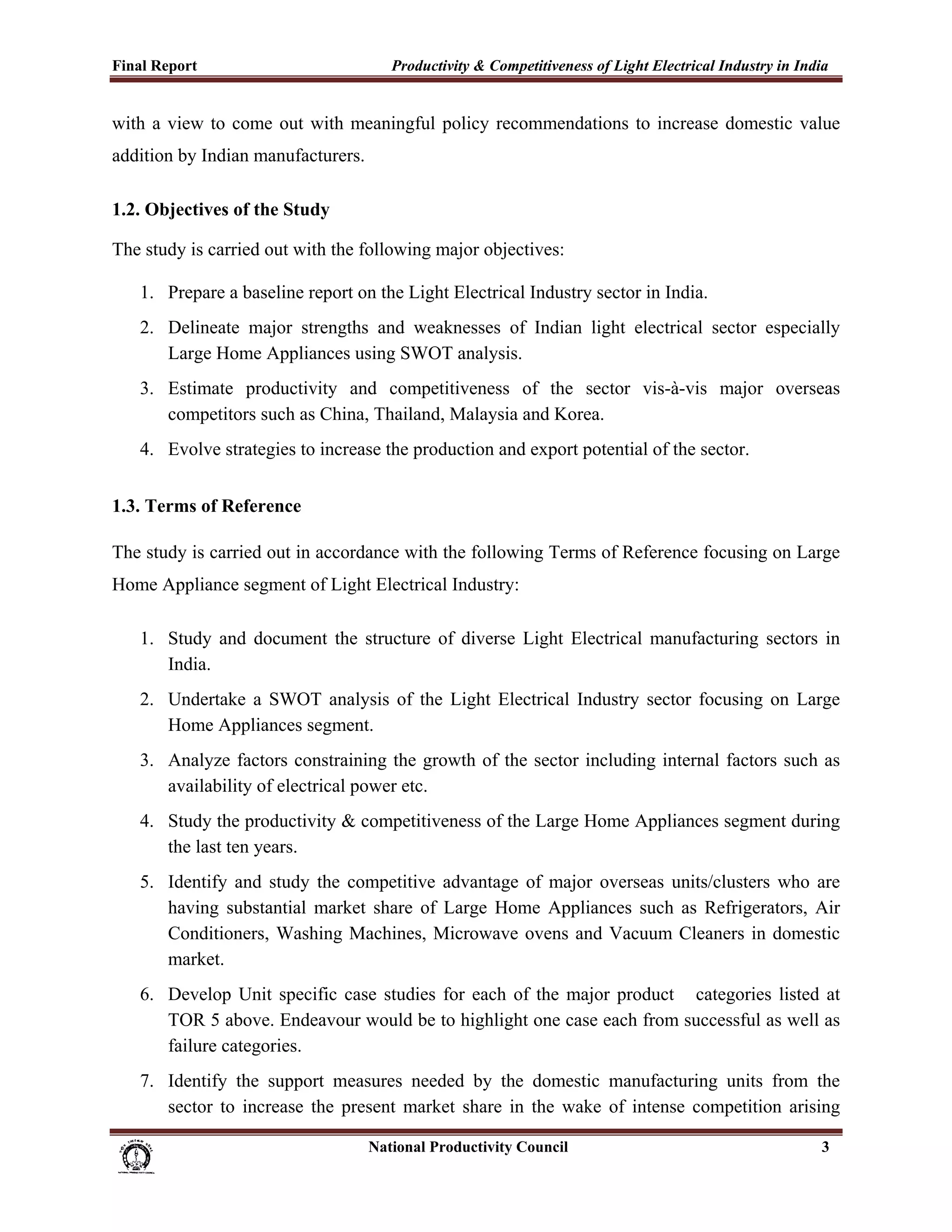 Final Report                                                 Productivity & Competitiveness of Light Electrical Industry in India
 
with a view to come out with meaningful policy recommendations to increase domestic value
addition by Indian manufacturers.

1.2. Objectives of the Study

The study is carried out with the following major objectives:

       1. Prepare a baseline report on the Light Electrical Industry sector in India.
       2. Delineate major strengths and weaknesses of Indian light electrical sector especially
          Large Home Appliances using SWOT analysis.
       3. Estimate productivity and competitiveness of the sector vis-à-vis major overseas
          competitors such as China, Thailand, Malaysia and Korea.
       4. Evolve strategies to increase the production and export potential of the sector.


1.3. Terms of Reference

The study is carried out in accordance with the following Terms of Reference focusing on Large
Home Appliance segment of Light Electrical Industry:

       1. Study and document the structure of diverse Light Electrical manufacturing sectors in
          India.
       2. Undertake a SWOT analysis of the Light Electrical Industry sector focusing on Large
          Home Appliances segment.
       3. Analyze factors constraining the growth of the sector including internal factors such as
          availability of electrical power etc.
       4. Study the productivity & competitiveness of the Large Home Appliances segment during
          the last ten years.
       5. Identify and study the competitive advantage of major overseas units/clusters who are
          having substantial market share of Large Home Appliances such as Refrigerators, Air
          Conditioners, Washing Machines, Microwave ovens and Vacuum Cleaners in domestic
          market.
       6. Develop Unit specific case studies for each of the major product categories listed at
          TOR 5 above. Endeavour would be to highlight one case each from successful as well as
          failure categories.
       7. Identify the support measures needed by the domestic manufacturing units from the
          sector to increase the present market share in the wake of intense competition arising

                                                                      National Productivity Council                            3
 
 