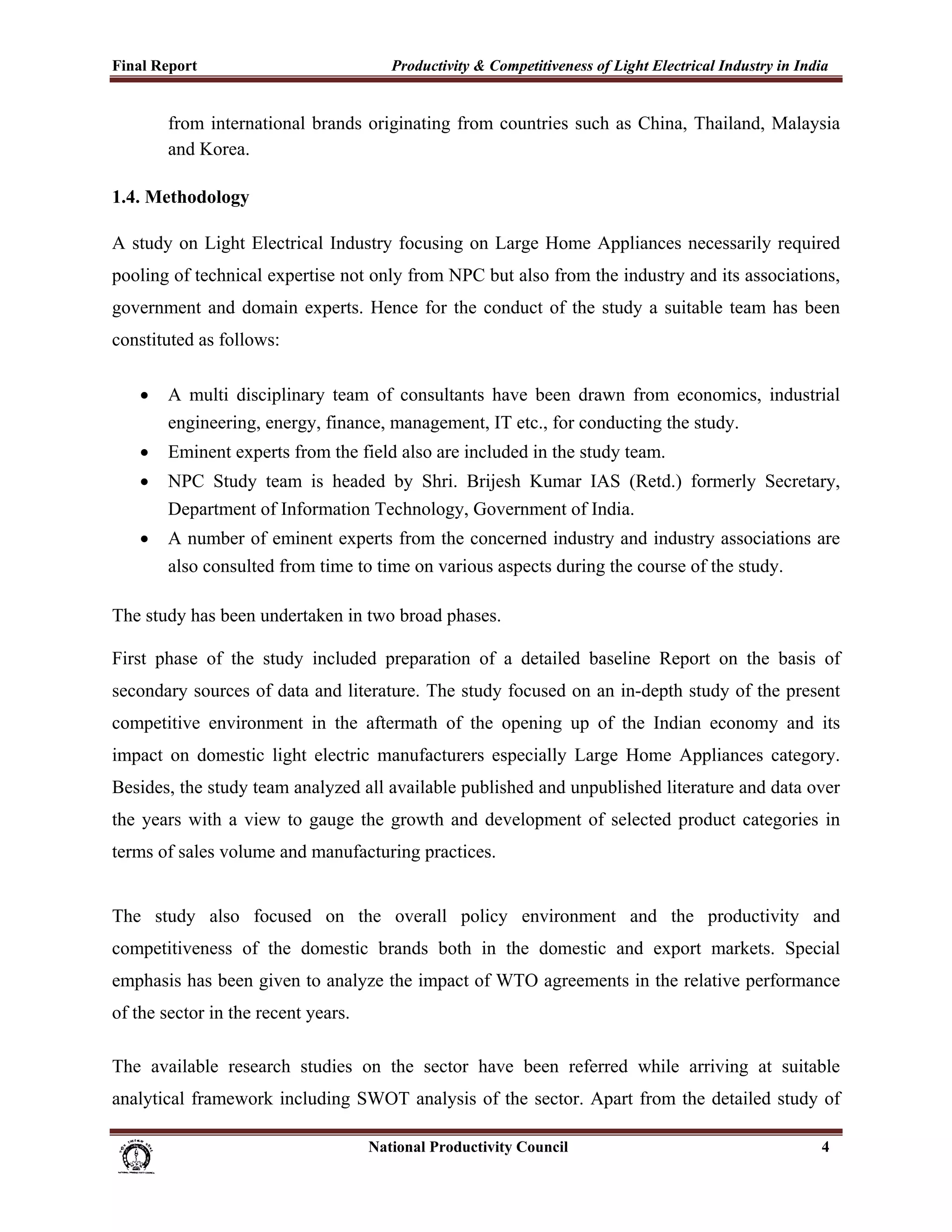 Final Report                                                 Productivity & Competitiveness of Light Electrical Industry in India
 
             from international brands originating from countries such as China, Thailand, Malaysia
             and Korea.

1.4. Methodology

A study on Light Electrical Industry focusing on Large Home Appliances necessarily required
pooling of technical expertise not only from NPC but also from the industry and its associations,
government and domain experts. Hence for the conduct of the study a suitable team has been
constituted as follows:

       •     A multi disciplinary team of consultants have been drawn from economics, industrial
             engineering, energy, finance, management, IT etc., for conducting the study.
       •     Eminent experts from the field also are included in the study team.
       •     NPC Study team is headed by Shri. Brijesh Kumar IAS (Retd.) formerly Secretary,
             Department of Information Technology, Government of India.
       •     A number of eminent experts from the concerned industry and industry associations are
             also consulted from time to time on various aspects during the course of the study.

The study has been undertaken in two broad phases.

First phase of the study included preparation of a detailed baseline Report on the basis of
secondary sources of data and literature. The study focused on an in-depth study of the present
competitive environment in the aftermath of the opening up of the Indian economy and its
impact on domestic light electric manufacturers especially Large Home Appliances category.
Besides, the study team analyzed all available published and unpublished literature and data over
the years with a view to gauge the growth and development of selected product categories in
terms of sales volume and manufacturing practices.


The study also focused on the overall policy environment and the productivity and
competitiveness of the domestic brands both in the domestic and export markets. Special
emphasis has been given to analyze the impact of WTO agreements in the relative performance
of the sector in the recent years.

The available research studies on the sector have been referred while arriving at suitable
analytical framework including SWOT analysis of the sector. Apart from the detailed study of

                                                                      National Productivity Council                            4
 
 