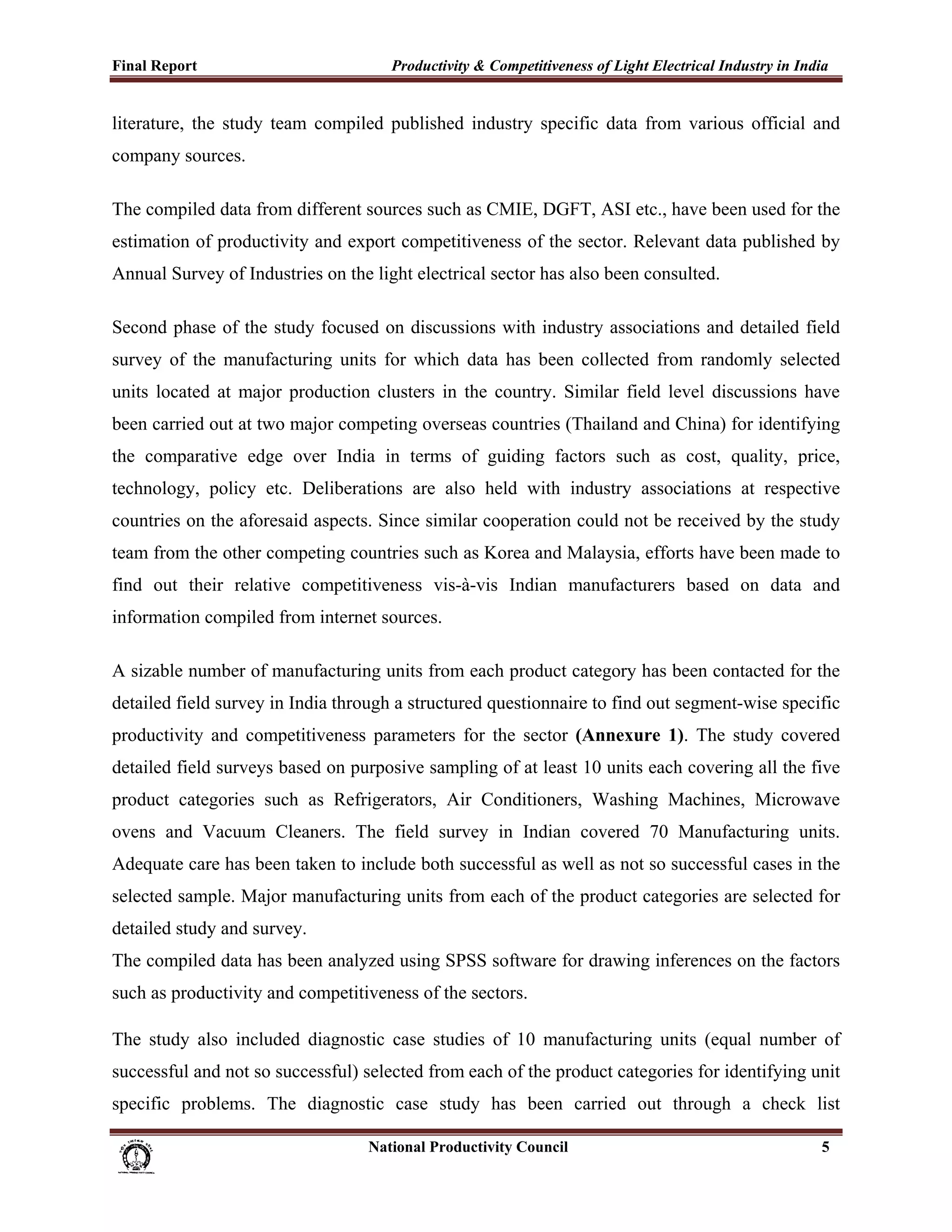 Final Report                                                 Productivity & Competitiveness of Light Electrical Industry in India
 
literature, the study team compiled published industry specific data from various official and
company sources.

The compiled data from different sources such as CMIE, DGFT, ASI etc., have been used for the
estimation of productivity and export competitiveness of the sector. Relevant data published by
Annual Survey of Industries on the light electrical sector has also been consulted.

Second phase of the study focused on discussions with industry associations and detailed field
survey of the manufacturing units for which data has been collected from randomly selected
units located at major production clusters in the country. Similar field level discussions have
been carried out at two major competing overseas countries (Thailand and China) for identifying
the comparative edge over India in terms of guiding factors such as cost, quality, price,
technology, policy etc. Deliberations are also held with industry associations at respective
countries on the aforesaid aspects. Since similar cooperation could not be received by the study
team from the other competing countries such as Korea and Malaysia, efforts have been made to
find out their relative competitiveness vis-à-vis Indian manufacturers based on data and
information compiled from internet sources.

A sizable number of manufacturing units from each product category has been contacted for the
detailed field survey in India through a structured questionnaire to find out segment-wise specific
productivity and competitiveness parameters for the sector (Annexure 1). The study covered
detailed field surveys based on purposive sampling of at least 10 units each covering all the five
product categories such as Refrigerators, Air Conditioners, Washing Machines, Microwave
ovens and Vacuum Cleaners. The field survey in Indian covered 70 Manufacturing units.
Adequate care has been taken to include both successful as well as not so successful cases in the
selected sample. Major manufacturing units from each of the product categories are selected for
detailed study and survey.
The compiled data has been analyzed using SPSS software for drawing inferences on the factors
such as productivity and competitiveness of the sectors.

The study also included diagnostic case studies of 10 manufacturing units (equal number of
successful and not so successful) selected from each of the product categories for identifying unit
specific problems. The diagnostic case study has been carried out through a check list

                                                                      National Productivity Council                            5
 
 