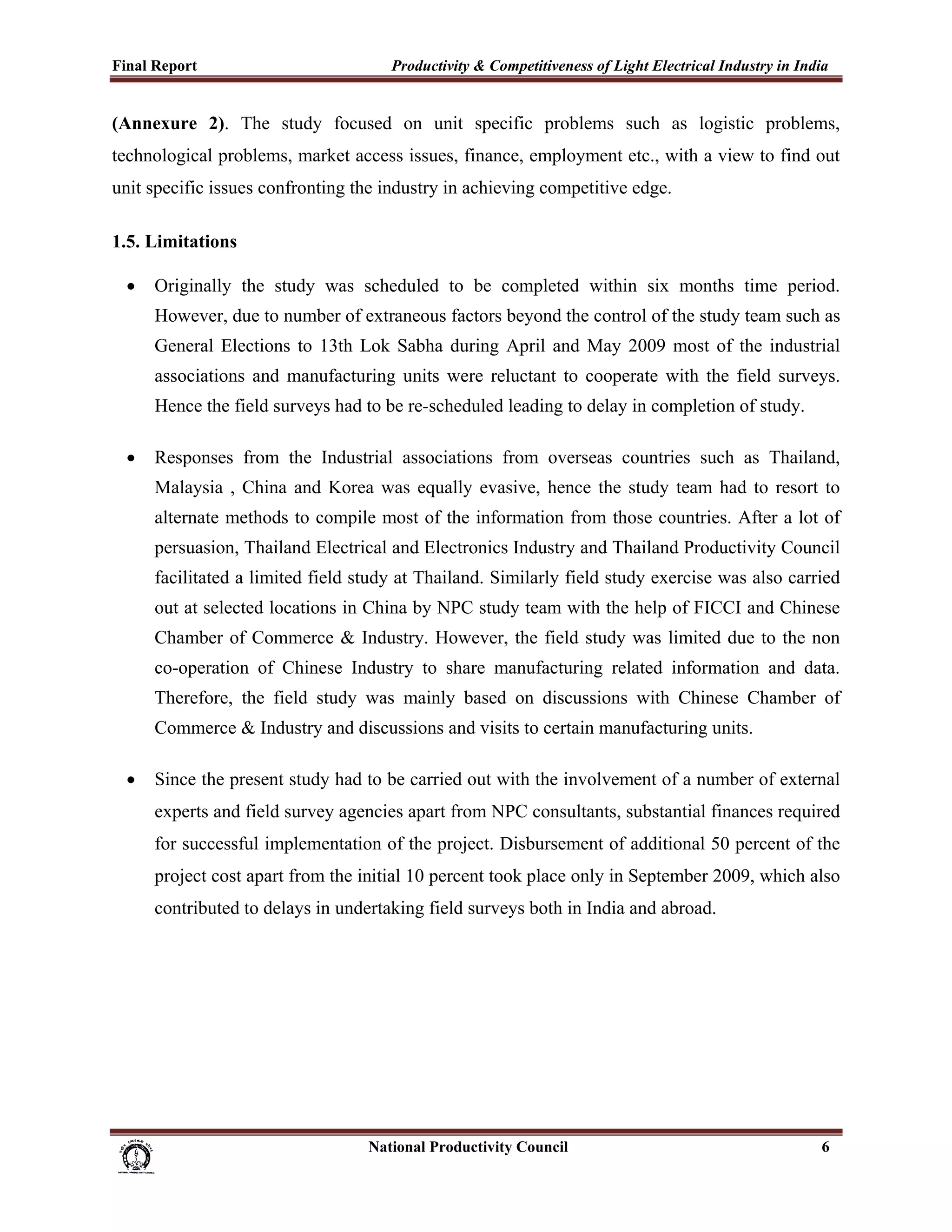 Final Report                                                 Productivity & Competitiveness of Light Electrical Industry in India
 
(Annexure 2). The study focused on unit specific problems such as logistic problems,
technological problems, market access issues, finance, employment etc., with a view to find out
unit specific issues confronting the industry in achieving competitive edge.

1.5. Limitations

    •     Originally the study was scheduled to be completed within six months time period.
          However, due to number of extraneous factors beyond the control of the study team such as
          General Elections to 13th Lok Sabha during April and May 2009 most of the industrial
          associations and manufacturing units were reluctant to cooperate with the field surveys.
          Hence the field surveys had to be re-scheduled leading to delay in completion of study.

    •     Responses from the Industrial associations from overseas countries such as Thailand,
          Malaysia , China and Korea was equally evasive, hence the study team had to resort to
          alternate methods to compile most of the information from those countries. After a lot of
          persuasion, Thailand Electrical and Electronics Industry and Thailand Productivity Council
          facilitated a limited field study at Thailand. Similarly field study exercise was also carried
          out at selected locations in China by NPC study team with the help of FICCI and Chinese
          Chamber of Commerce & Industry. However, the field study was limited due to the non
          co-operation of Chinese Industry to share manufacturing related information and data.
          Therefore, the field study was mainly based on discussions with Chinese Chamber of
          Commerce & Industry and discussions and visits to certain manufacturing units.

    •     Since the present study had to be carried out with the involvement of a number of external
          experts and field survey agencies apart from NPC consultants, substantial finances required
          for successful implementation of the project. Disbursement of additional 50 percent of the
          project cost apart from the initial 10 percent took place only in September 2009, which also
          contributed to delays in undertaking field surveys both in India and abroad.




                                                                      National Productivity Council                            6
 
 