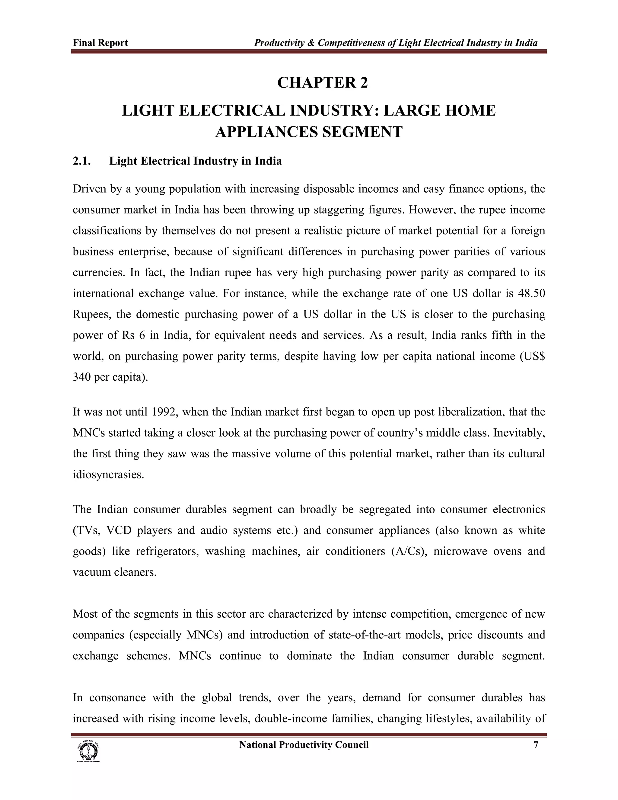 Final Report                                                 Productivity & Competitiveness of Light Electrical Industry in India
 

                                                                     CHAPTER 2
                 LIGHT ELECTRICAL INDUSTRY: LARGE HOME
                          APPLIANCES SEGMENT
2.1.         Light Electrical Industry in India

Driven by a young population with increasing disposable incomes and easy finance options, the
consumer market in India has been throwing up staggering figures. However, the rupee income
classifications by themselves do not present a realistic picture of market potential for a foreign
business enterprise, because of significant differences in purchasing power parities of various
currencies. In fact, the Indian rupee has very high purchasing power parity as compared to its
international exchange value. For instance, while the exchange rate of one US dollar is 48.50
Rupees, the domestic purchasing power of a US dollar in the US is closer to the purchasing
power of Rs 6 in India, for equivalent needs and services. As a result, India ranks fifth in the
world, on purchasing power parity terms, despite having low per capita national income (US$
340 per capita).

It was not until 1992, when the Indian market first began to open up post liberalization, that the
MNCs started taking a closer look at the purchasing power of country’s middle class. Inevitably,
the first thing they saw was the massive volume of this potential market, rather than its cultural
idiosyncrasies.

The Indian consumer durables segment can broadly be segregated into consumer electronics
(TVs, VCD players and audio systems etc.) and consumer appliances (also known as white
goods) like refrigerators, washing machines, air conditioners (A/Cs), microwave ovens and
vacuum cleaners.


Most of the segments in this sector are characterized by intense competition, emergence of new
companies (especially MNCs) and introduction of state-of-the-art models, price discounts and
exchange schemes. MNCs continue to dominate the Indian consumer durable segment.


In consonance with the global trends, over the years, demand for consumer durables has
increased with rising income levels, double-income families, changing lifestyles, availability of

                                                                      National Productivity Council                            7
 
 