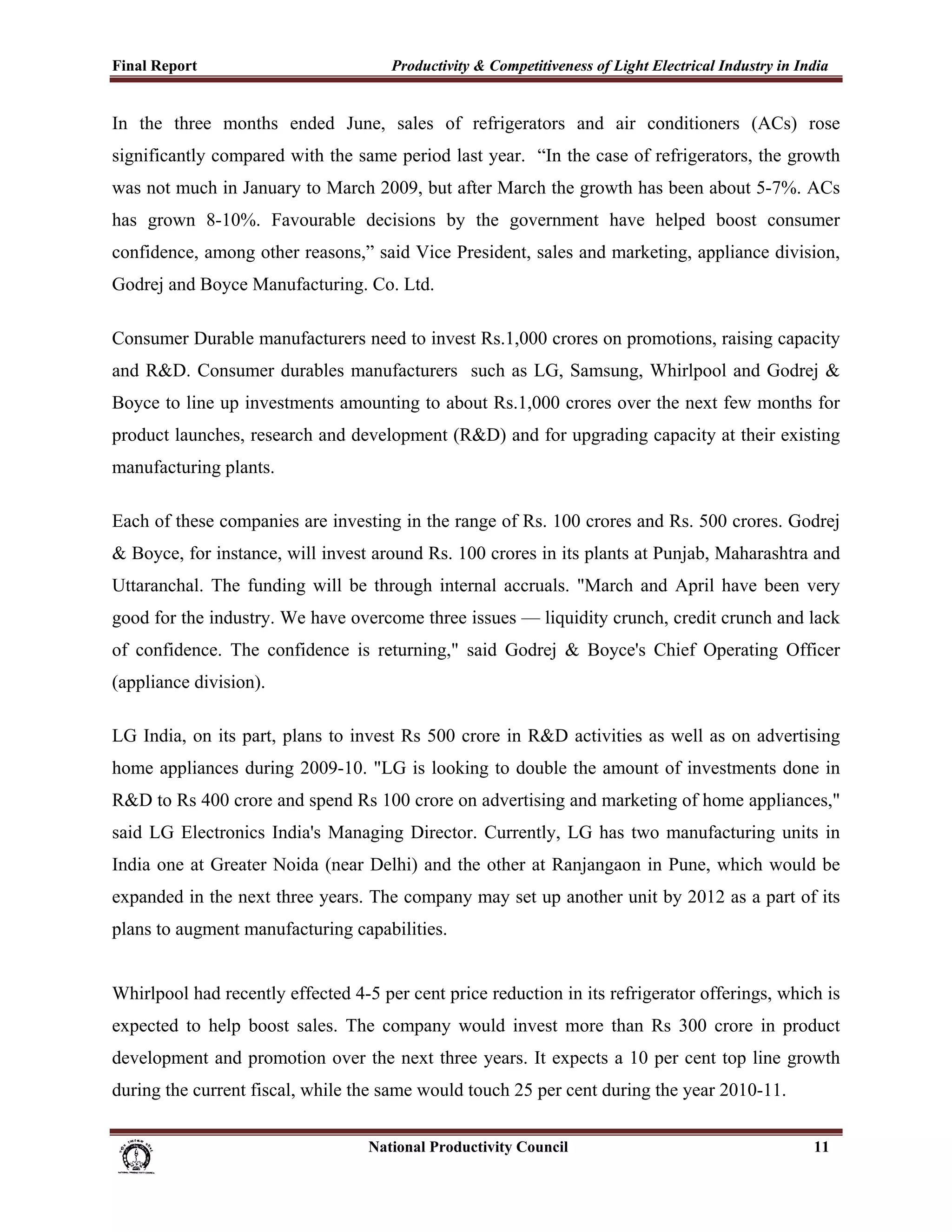 Final Report                                                 Productivity & Competitiveness of Light Electrical Industry in India
 
In the three months ended June, sales of refrigerators and air conditioners (ACs) rose
significantly compared with the same period last year. “In the case of refrigerators, the growth
was not much in January to March 2009, but after March the growth has been about 5-7%. ACs
has grown 8-10%. Favourable decisions by the government have helped boost consumer
confidence, among other reasons,” said Vice President, sales and marketing, appliance division,
Godrej and Boyce Manufacturing. Co. Ltd.

Consumer Durable manufacturers need to invest Rs.1,000 crores on promotions, raising capacity
and R&D. Consumer durables manufacturers such as LG, Samsung, Whirlpool and Godrej &
Boyce to line up investments amounting to about Rs.1,000 crores over the next few months for
product launches, research and development (R&D) and for upgrading capacity at their existing
manufacturing plants.

Each of these companies are investing in the range of Rs. 100 crores and Rs. 500 crores. Godrej
& Boyce, for instance, will invest around Rs. 100 crores in its plants at Punjab, Maharashtra and
Uttaranchal. The funding will be through internal accruals. "March and April have been very
good for the industry. We have overcome three issues — liquidity crunch, credit crunch and lack
of confidence. The confidence is returning," said Godrej & Boyce's Chief Operating Officer
(appliance division).

LG India, on its part, plans to invest Rs 500 crore in R&D activities as well as on advertising
home appliances during 2009-10. "LG is looking to double the amount of investments done in
R&D to Rs 400 crore and spend Rs 100 crore on advertising and marketing of home appliances,"
said LG Electronics India's Managing Director. Currently, LG has two manufacturing units in
India one at Greater Noida (near Delhi) and the other at Ranjangaon in Pune, which would be
expanded in the next three years. The company may set up another unit by 2012 as a part of its
plans to augment manufacturing capabilities.


Whirlpool had recently effected 4-5 per cent price reduction in its refrigerator offerings, which is
expected to help boost sales. The company would invest more than Rs 300 crore in product
development and promotion over the next three years. It expects a 10 per cent top line growth
during the current fiscal, while the same would touch 25 per cent during the year 2010-11.

                                                                      National Productivity Council                           11
 
 