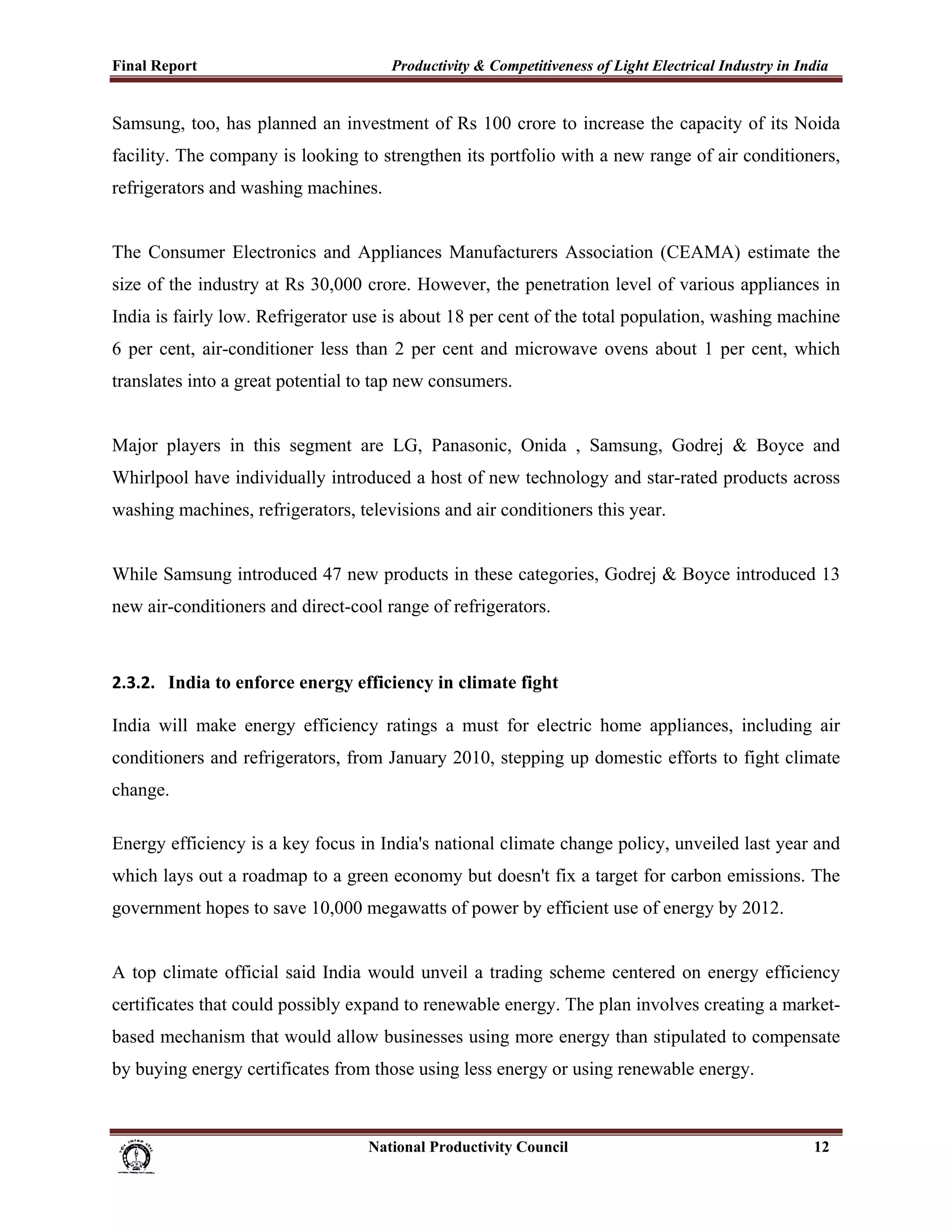 Final Report                                                 Productivity & Competitiveness of Light Electrical Industry in India
 
Samsung, too, has planned an investment of Rs 100 crore to increase the capacity of its Noida
facility. The company is looking to strengthen its portfolio with a new range of air conditioners,
refrigerators and washing machines.


The Consumer Electronics and Appliances Manufacturers Association (CEAMA) estimate the
size of the industry at Rs 30,000 crore. However, the penetration level of various appliances in
India is fairly low. Refrigerator use is about 18 per cent of the total population, washing machine
6 per cent, air-conditioner less than 2 per cent and microwave ovens about 1 per cent, which
translates into a great potential to tap new consumers.


Major players in this segment are LG, Panasonic, Onida , Samsung, Godrej & Boyce and
Whirlpool have individually introduced a host of new technology and star-rated products across
washing machines, refrigerators, televisions and air conditioners this year.


While Samsung introduced 47 new products in these categories, Godrej & Boyce introduced 13
new air-conditioners and direct-cool range of refrigerators.



2.3.2. India to enforce energy efficiency in climate fight

India will make energy efficiency ratings a must for electric home appliances, including air
conditioners and refrigerators, from January 2010, stepping up domestic efforts to fight climate
change.

Energy efficiency is a key focus in India's national climate change policy, unveiled last year and
which lays out a roadmap to a green economy but doesn't fix a target for carbon emissions. The
government hopes to save 10,000 megawatts of power by efficient use of energy by 2012.


A top climate official said India would unveil a trading scheme centered on energy efficiency
certificates that could possibly expand to renewable energy. The plan involves creating a market-
based mechanism that would allow businesses using more energy than stipulated to compensate
by buying energy certificates from those using less energy or using renewable energy.



                                                                      National Productivity Council                           12
 
 