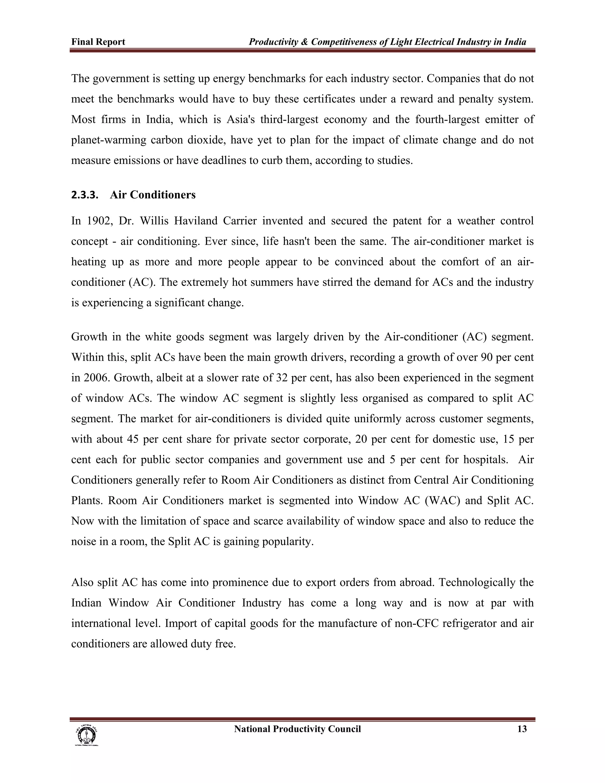 Final Report                                                 Productivity & Competitiveness of Light Electrical Industry in India
 
The government is setting up energy benchmarks for each industry sector. Companies that do not
meet the benchmarks would have to buy these certificates under a reward and penalty system.
Most firms in India, which is Asia's third-largest economy and the fourth-largest emitter of
planet-warming carbon dioxide, have yet to plan for the impact of climate change and do not
measure emissions or have deadlines to curb them, according to studies.

2.3.3. Air Conditioners

In 1902, Dr. Willis Haviland Carrier invented and secured the patent for a weather control
concept - air conditioning. Ever since, life hasn't been the same. The air-conditioner market is
heating up as more and more people appear to be convinced about the comfort of an air-
conditioner (AC). The extremely hot summers have stirred the demand for ACs and the industry
is experiencing a significant change.

Growth in the white goods segment was largely driven by the Air-conditioner (AC) segment.
Within this, split ACs have been the main growth drivers, recording a growth of over 90 per cent
in 2006. Growth, albeit at a slower rate of 32 per cent, has also been experienced in the segment
of window ACs. The window AC segment is slightly less organised as compared to split AC
segment. The market for air-conditioners is divided quite uniformly across customer segments,
with about 45 per cent share for private sector corporate, 20 per cent for domestic use, 15 per
cent each for public sector companies and government use and 5 per cent for hospitals. Air
Conditioners generally refer to Room Air Conditioners as distinct from Central Air Conditioning
Plants. Room Air Conditioners market is segmented into Window AC (WAC) and Split AC.
Now with the limitation of space and scarce availability of window space and also to reduce the
noise in a room, the Split AC is gaining popularity.


Also split AC has come into prominence due to export orders from abroad. Technologically the
Indian Window Air Conditioner Industry has come a long way and is now at par with
international level. Import of capital goods for the manufacture of non-CFC refrigerator and air
conditioners are allowed duty free.




                                                                      National Productivity Council                           13
 
 