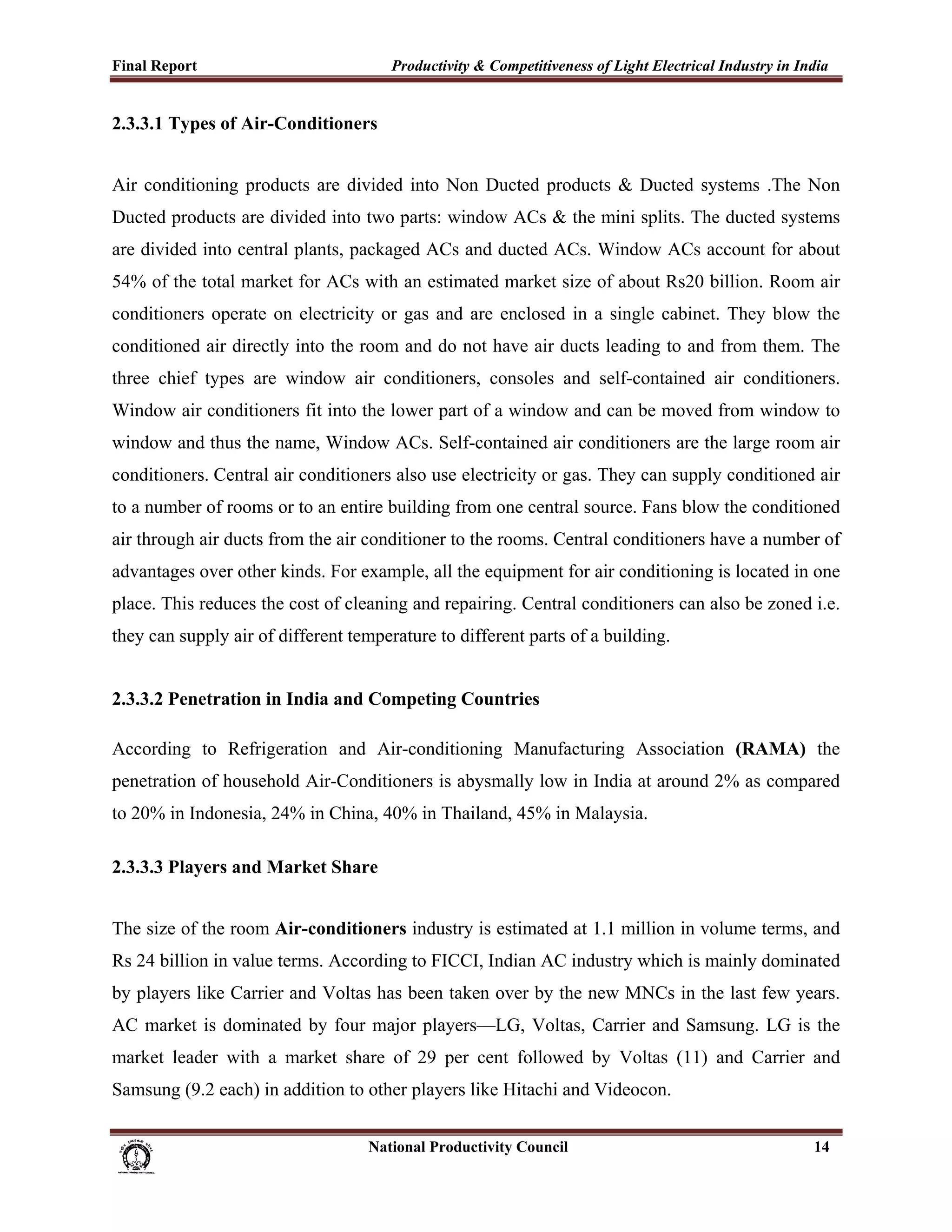 Final Report                                                 Productivity & Competitiveness of Light Electrical Industry in India
 
2.3.3.1 Types of Air-Conditioners


Air conditioning products are divided into Non Ducted products & Ducted systems .The Non
Ducted products are divided into two parts: window ACs & the mini splits. The ducted systems
are divided into central plants, packaged ACs and ducted ACs. Window ACs account for about
54% of the total market for ACs with an estimated market size of about Rs20 billion. Room air
conditioners operate on electricity or gas and are enclosed in a single cabinet. They blow the
conditioned air directly into the room and do not have air ducts leading to and from them. The
three chief types are window air conditioners, consoles and self-contained air conditioners.
Window air conditioners fit into the lower part of a window and can be moved from window to
window and thus the name, Window ACs. Self-contained air conditioners are the large room air
conditioners. Central air conditioners also use electricity or gas. They can supply conditioned air
to a number of rooms or to an entire building from one central source. Fans blow the conditioned
air through air ducts from the air conditioner to the rooms. Central conditioners have a number of
advantages over other kinds. For example, all the equipment for air conditioning is located in one
place. This reduces the cost of cleaning and repairing. Central conditioners can also be zoned i.e.
they can supply air of different temperature to different parts of a building.


2.3.3.2 Penetration in India and Competing Countries

According to Refrigeration and Air-conditioning Manufacturing Association (RAMA) the
penetration of household Air-Conditioners is abysmally low in India at around 2% as compared
to 20% in Indonesia, 24% in China, 40% in Thailand, 45% in Malaysia.

2.3.3.3 Players and Market Share


The size of the room Air-conditioners industry is estimated at 1.1 million in volume terms, and
Rs 24 billion in value terms. According to FICCI, Indian AC industry which is mainly dominated
by players like Carrier and Voltas has been taken over by the new MNCs in the last few years.
AC market is dominated by four major players—LG, Voltas, Carrier and Samsung. LG is the
market leader with a market share of 29 per cent followed by Voltas (11) and Carrier and
Samsung (9.2 each) in addition to other players like Hitachi and Videocon.


                                                                      National Productivity Council                           14
 
 