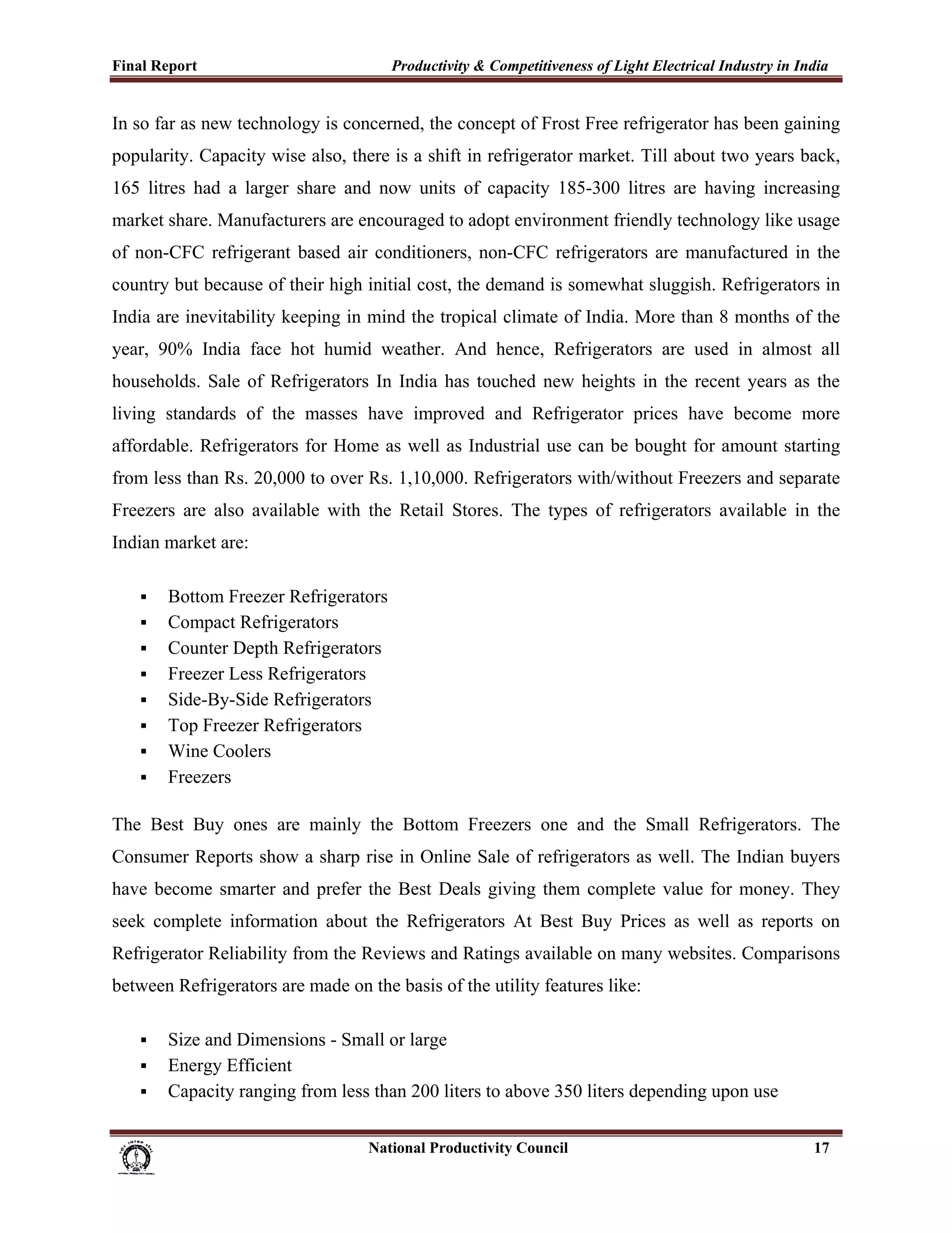 Final Report                                                 Productivity & Competitiveness of Light Electrical Industry in India
 
In so far as new technology is concerned, the concept of Frost Free refrigerator has been gaining
popularity. Capacity wise also, there is a shift in refrigerator market. Till about two years back,
165 litres had a larger share and now units of capacity 185-300 litres are having increasing
market share. Manufacturers are encouraged to adopt environment friendly technology like usage
of non-CFC refrigerant based air conditioners, non-CFC refrigerators are manufactured in the
country but because of their high initial cost, the demand is somewhat sluggish. Refrigerators in
India are inevitability keeping in mind the tropical climate of India. More than 8 months of the
year, 90% India face hot humid weather. And hence, Refrigerators are used in almost all
households. Sale of Refrigerators In India has touched new heights in the recent years as the
living standards of the masses have improved and Refrigerator prices have become more
affordable. Refrigerators for Home as well as Industrial use can be bought for amount starting
from less than Rs. 20,000 to over Rs. 1,10,000. Refrigerators with/without Freezers and separate
Freezers are also available with the Retail Stores. The types of refrigerators available in the
Indian market are:

             Bottom Freezer Refrigerators
             Compact Refrigerators
             Counter Depth Refrigerators
             Freezer Less Refrigerators
             Side-By-Side Refrigerators
             Top Freezer Refrigerators
             Wine Coolers
             Freezers

The Best Buy ones are mainly the Bottom Freezers one and the Small Refrigerators. The
Consumer Reports show a sharp rise in Online Sale of refrigerators as well. The Indian buyers
have become smarter and prefer the Best Deals giving them complete value for money. They
seek complete information about the Refrigerators At Best Buy Prices as well as reports on
Refrigerator Reliability from the Reviews and Ratings available on many websites. Comparisons
between Refrigerators are made on the basis of the utility features like:

             Size and Dimensions - Small or large
             Energy Efficient
             Capacity ranging from less than 200 liters to above 350 liters depending upon use

                                                                      National Productivity Council                           17
 
 