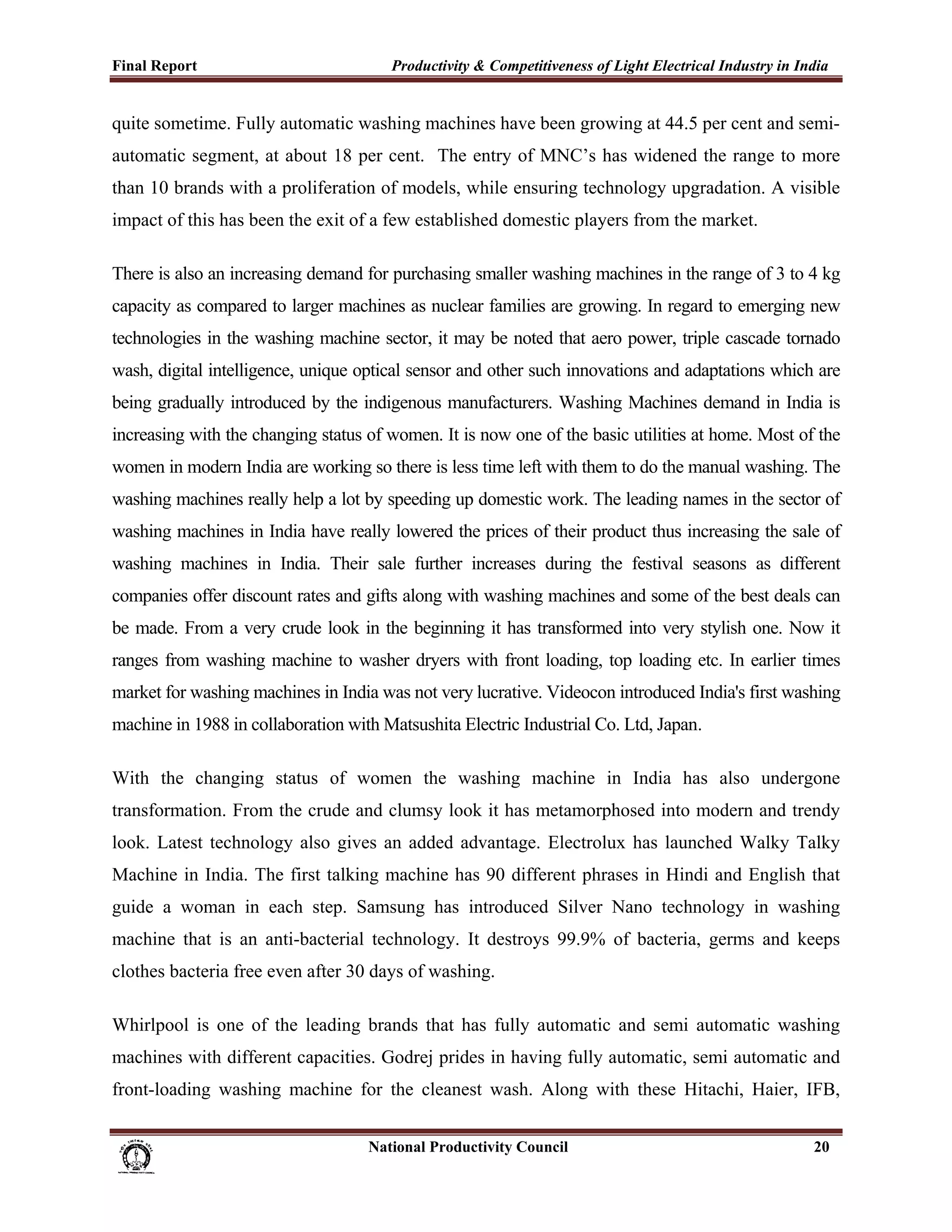 Final Report                                                 Productivity & Competitiveness of Light Electrical Industry in India
 
quite sometime. Fully automatic washing machines have been growing at 44.5 per cent and semi-
automatic segment, at about 18 per cent. The entry of MNC’s has widened the range to more
than 10 brands with a proliferation of models, while ensuring technology upgradation. A visible
impact of this has been the exit of a few established domestic players from the market.

There is also an increasing demand for purchasing smaller washing machines in the range of 3 to 4 kg
capacity as compared to larger machines as nuclear families are growing. In regard to emerging new
technologies in the washing machine sector, it may be noted that aero power, triple cascade tornado
wash, digital intelligence, unique optical sensor and other such innovations and adaptations which are
being gradually introduced by the indigenous manufacturers. Washing Machines demand in India is
increasing with the changing status of women. It is now one of the basic utilities at home. Most of the
women in modern India are working so there is less time left with them to do the manual washing. The
washing machines really help a lot by speeding up domestic work. The leading names in the sector of
washing machines in India have really lowered the prices of their product thus increasing the sale of
washing machines in India. Their sale further increases during the festival seasons as different
companies offer discount rates and gifts along with washing machines and some of the best deals can
be made. From a very crude look in the beginning it has transformed into very stylish one. Now it
ranges from washing machine to washer dryers with front loading, top loading etc. In earlier times
market for washing machines in India was not very lucrative. Videocon introduced India's first washing
machine in 1988 in collaboration with Matsushita Electric Industrial Co. Ltd, Japan.

With the changing status of women the washing machine in India has also undergone
transformation. From the crude and clumsy look it has metamorphosed into modern and trendy
look. Latest technology also gives an added advantage. Electrolux has launched Walky Talky
Machine in India. The first talking machine has 90 different phrases in Hindi and English that
guide a woman in each step. Samsung has introduced Silver Nano technology in washing
machine that is an anti-bacterial technology. It destroys 99.9% of bacteria, germs and keeps
clothes bacteria free even after 30 days of washing.

Whirlpool is one of the leading brands that has fully automatic and semi automatic washing
machines with different capacities. Godrej prides in having fully automatic, semi automatic and
front-loading washing machine for the cleanest wash. Along with these Hitachi, Haier, IFB,


                                                                      National Productivity Council                           20
 
 