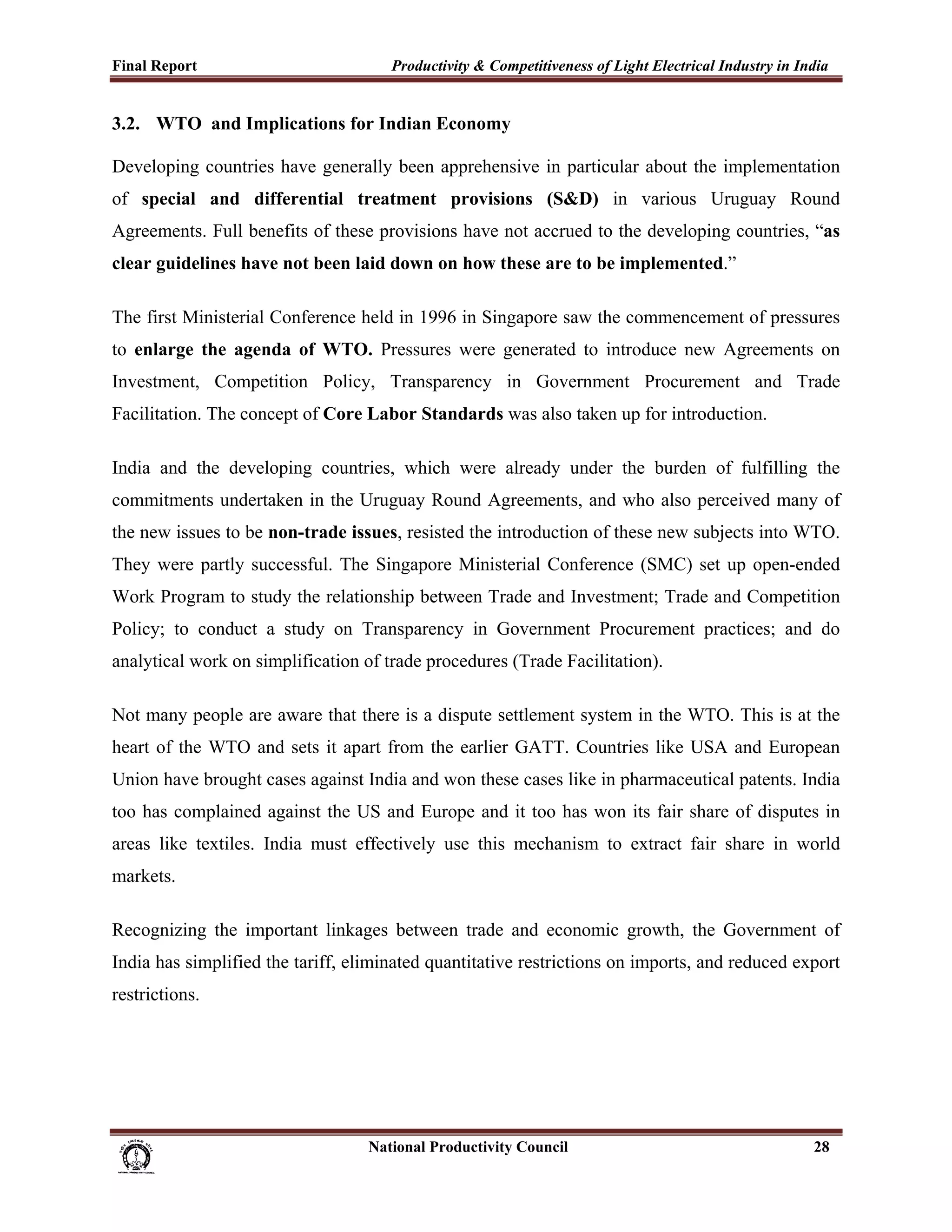 Final Report                                                 Productivity & Competitiveness of Light Electrical Industry in India
 
3.2. WTO and Implications for Indian Economy

Developing countries have generally been apprehensive in particular about the implementation
of special and differential treatment provisions (S&D) in various Uruguay Round
Agreements. Full benefits of these provisions have not accrued to the developing countries, “as
clear guidelines have not been laid down on how these are to be implemented.”

The first Ministerial Conference held in 1996 in Singapore saw the commencement of pressures
to enlarge the agenda of WTO. Pressures were generated to introduce new Agreements on
Investment, Competition Policy, Transparency in Government Procurement and Trade
Facilitation. The concept of Core Labor Standards was also taken up for introduction.

India and the developing countries, which were already under the burden of fulfilling the
commitments undertaken in the Uruguay Round Agreements, and who also perceived many of
the new issues to be non-trade issues, resisted the introduction of these new subjects into WTO.
They were partly successful. The Singapore Ministerial Conference (SMC) set up open-ended
Work Program to study the relationship between Trade and Investment; Trade and Competition
Policy; to conduct a study on Transparency in Government Procurement practices; and do
analytical work on simplification of trade procedures (Trade Facilitation).

Not many people are aware that there is a dispute settlement system in the WTO. This is at the
heart of the WTO and sets it apart from the earlier GATT. Countries like USA and European
Union have brought cases against India and won these cases like in pharmaceutical patents. India
too has complained against the US and Europe and it too has won its fair share of disputes in
areas like textiles. India must effectively use this mechanism to extract fair share in world
markets.

Recognizing the important linkages between trade and economic growth, the Government of
India has simplified the tariff, eliminated quantitative restrictions on imports, and reduced export
restrictions.




                                                                      National Productivity Council                           28
 
 