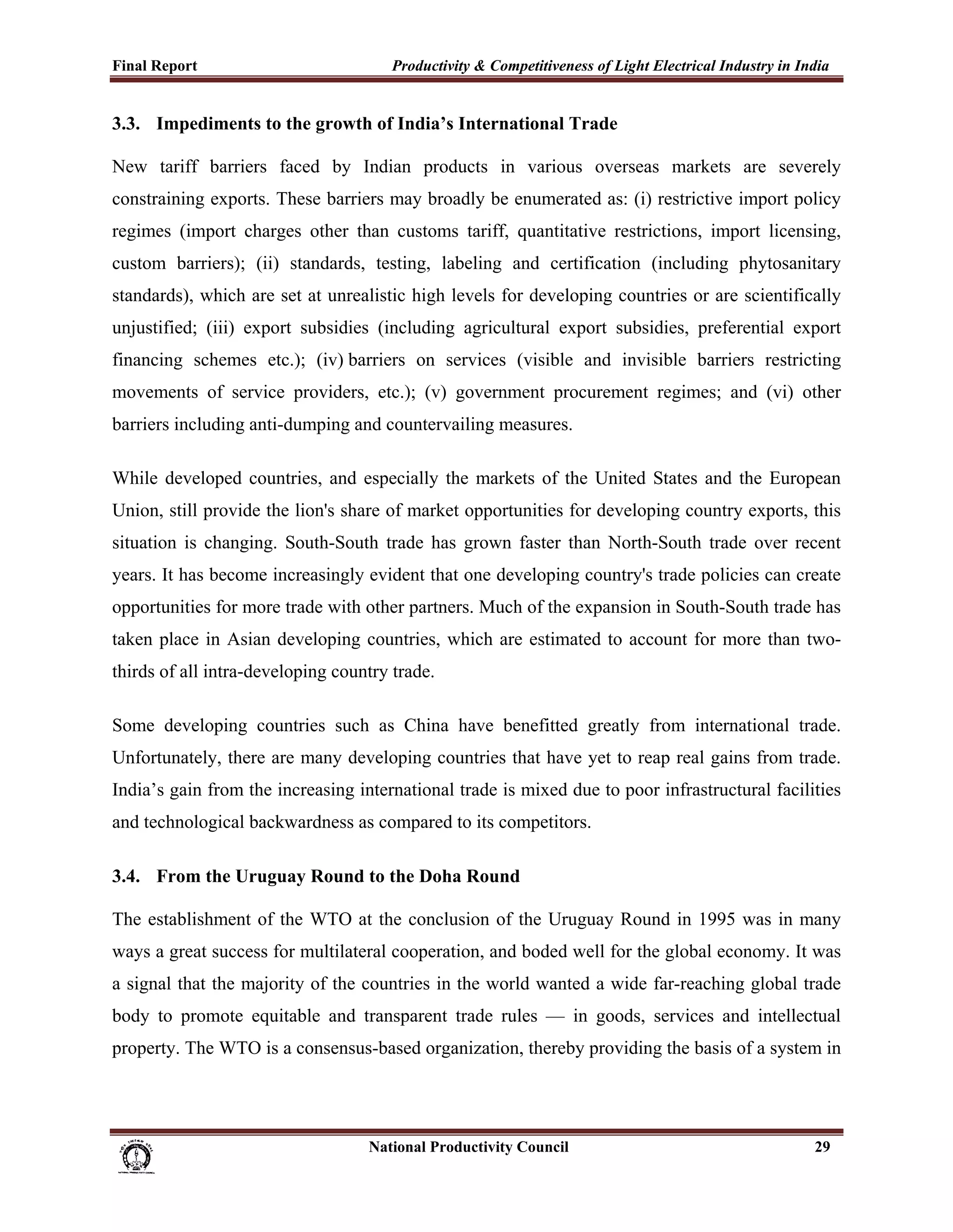 Final Report                                                 Productivity & Competitiveness of Light Electrical Industry in India
 
3.3. Impediments to the growth of India’s International Trade

New tariff barriers faced by Indian products in various overseas markets are severely
constraining exports. These barriers may broadly be enumerated as: (i) restrictive import policy
regimes (import charges other than customs tariff, quantitative restrictions, import licensing,
custom barriers); (ii) standards, testing, labeling and certification (including phytosanitary
standards), which are set at unrealistic high levels for developing countries or are scientifically
unjustified; (iii) export subsidies (including agricultural export subsidies, preferential export
financing schemes etc.); (iv) barriers on services (visible and invisible barriers restricting
movements of service providers, etc.); (v) government procurement regimes; and (vi) other
barriers including anti-dumping and countervailing measures.

While developed countries, and especially the markets of the United States and the European
Union, still provide the lion's share of market opportunities for developing country exports, this
situation is changing. South-South trade has grown faster than North-South trade over recent
years. It has become increasingly evident that one developing country's trade policies can create
opportunities for more trade with other partners. Much of the expansion in South-South trade has
taken place in Asian developing countries, which are estimated to account for more than two-
thirds of all intra-developing country trade.

Some developing countries such as China have benefitted greatly from international trade.
Unfortunately, there are many developing countries that have yet to reap real gains from trade.
India’s gain from the increasing international trade is mixed due to poor infrastructural facilities
and technological backwardness as compared to its competitors.

3.4. From the Uruguay Round to the Doha Round

The establishment of the WTO at the conclusion of the Uruguay Round in 1995 was in many
ways a great success for multilateral cooperation, and boded well for the global economy. It was
a signal that the majority of the countries in the world wanted a wide far-reaching global trade
body to promote equitable and transparent trade rules — in goods, services and intellectual
property. The WTO is a consensus-based organization, thereby providing the basis of a system in




                                                                      National Productivity Council                           29
 
 