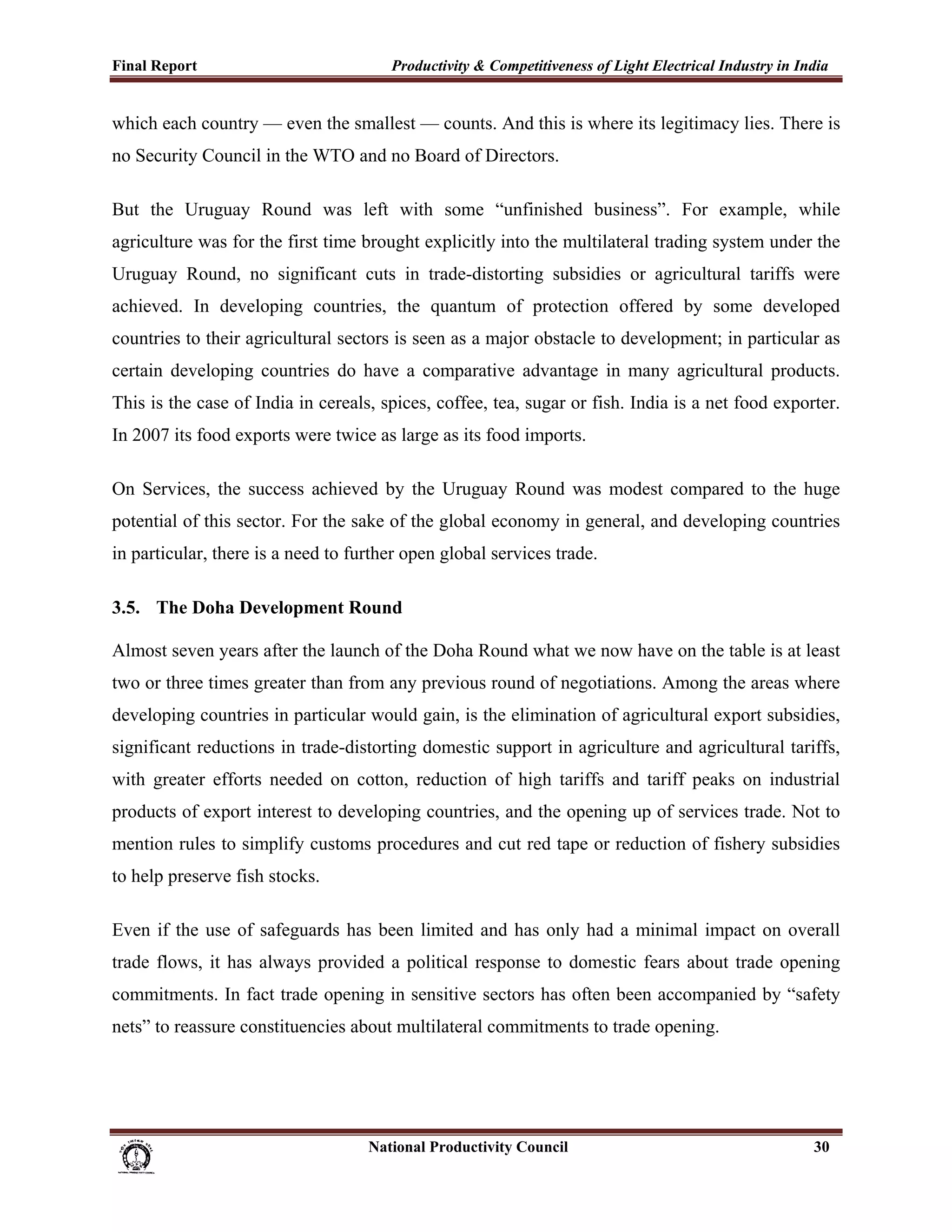 Final Report                                                 Productivity & Competitiveness of Light Electrical Industry in India
 
which each country — even the smallest — counts. And this is where its legitimacy lies. There is
no Security Council in the WTO and no Board of Directors.

But the Uruguay Round was left with some “unfinished business”. For example, while
agriculture was for the first time brought explicitly into the multilateral trading system under the
Uruguay Round, no significant cuts in trade-distorting subsidies or agricultural tariffs were
achieved. In developing countries, the quantum of protection offered by some developed
countries to their agricultural sectors is seen as a major obstacle to development; in particular as
certain developing countries do have a comparative advantage in many agricultural products.
This is the case of India in cereals, spices, coffee, tea, sugar or fish. India is a net food exporter.
In 2007 its food exports were twice as large as its food imports.

On Services, the success achieved by the Uruguay Round was modest compared to the huge
potential of this sector. For the sake of the global economy in general, and developing countries
in particular, there is a need to further open global services trade.

3.5. The Doha Development Round

Almost seven years after the launch of the Doha Round what we now have on the table is at least
two or three times greater than from any previous round of negotiations. Among the areas where
developing countries in particular would gain, is the elimination of agricultural export subsidies,
significant reductions in trade-distorting domestic support in agriculture and agricultural tariffs,
with greater efforts needed on cotton, reduction of high tariffs and tariff peaks on industrial
products of export interest to developing countries, and the opening up of services trade. Not to
mention rules to simplify customs procedures and cut red tape or reduction of fishery subsidies
to help preserve fish stocks.

Even if the use of safeguards has been limited and has only had a minimal impact on overall
trade flows, it has always provided a political response to domestic fears about trade opening
commitments. In fact trade opening in sensitive sectors has often been accompanied by “safety
nets” to reassure constituencies about multilateral commitments to trade opening.




                                                                      National Productivity Council                           30
 
 