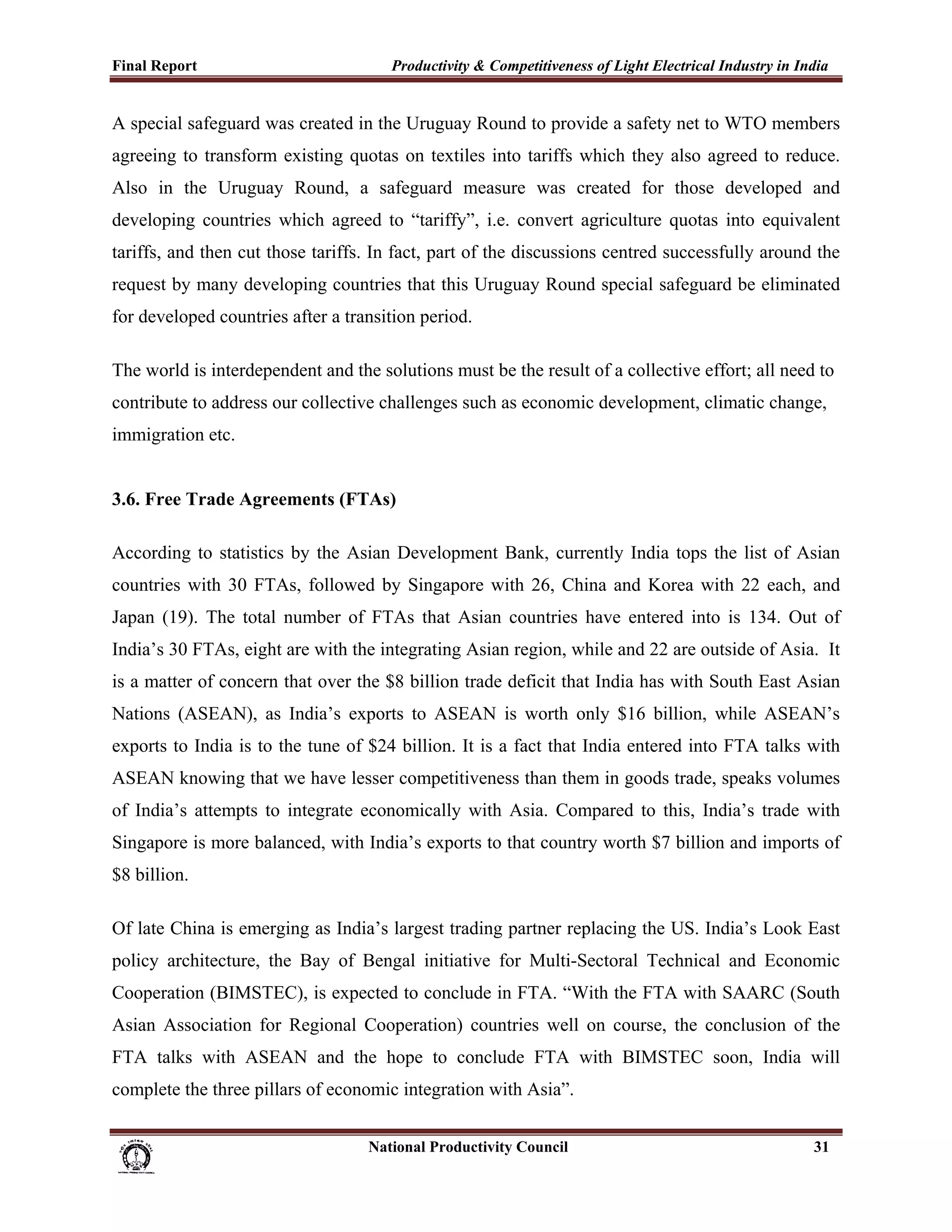 Final Report                                                 Productivity & Competitiveness of Light Electrical Industry in India
 
A special safeguard was created in the Uruguay Round to provide a safety net to WTO members
agreeing to transform existing quotas on textiles into tariffs which they also agreed to reduce.
Also in the Uruguay Round, a safeguard measure was created for those developed and
developing countries which agreed to “tariffy”, i.e. convert agriculture quotas into equivalent
tariffs, and then cut those tariffs. In fact, part of the discussions centred successfully around the
request by many developing countries that this Uruguay Round special safeguard be eliminated
for developed countries after a transition period.

The world is interdependent and the solutions must be the result of a collective effort; all need to
contribute to address our collective challenges such as economic development, climatic change,
immigration etc.


3.6. Free Trade Agreements (FTAs)

According to statistics by the Asian Development Bank, currently India tops the list of Asian
countries with 30 FTAs, followed by Singapore with 26, China and Korea with 22 each, and
Japan (19). The total number of FTAs that Asian countries have entered into is 134. Out of
India’s 30 FTAs, eight are with the integrating Asian region, while and 22 are outside of Asia. It
is a matter of concern that over the $8 billion trade deficit that India has with South East Asian
Nations (ASEAN), as India’s exports to ASEAN is worth only $16 billion, while ASEAN’s
exports to India is to the tune of $24 billion. It is a fact that India entered into FTA talks with
ASEAN knowing that we have lesser competitiveness than them in goods trade, speaks volumes
of India’s attempts to integrate economically with Asia. Compared to this, India’s trade with
Singapore is more balanced, with India’s exports to that country worth $7 billion and imports of
$8 billion.

Of late China is emerging as India’s largest trading partner replacing the US. India’s Look East
policy architecture, the Bay of Bengal initiative for Multi-Sectoral Technical and Economic
Cooperation (BIMSTEC), is expected to conclude in FTA. “With the FTA with SAARC (South
Asian Association for Regional Cooperation) countries well on course, the conclusion of the
FTA talks with ASEAN and the hope to conclude FTA with BIMSTEC soon, India will
complete the three pillars of economic integration with Asia”.


                                                                      National Productivity Council                           31
 
 