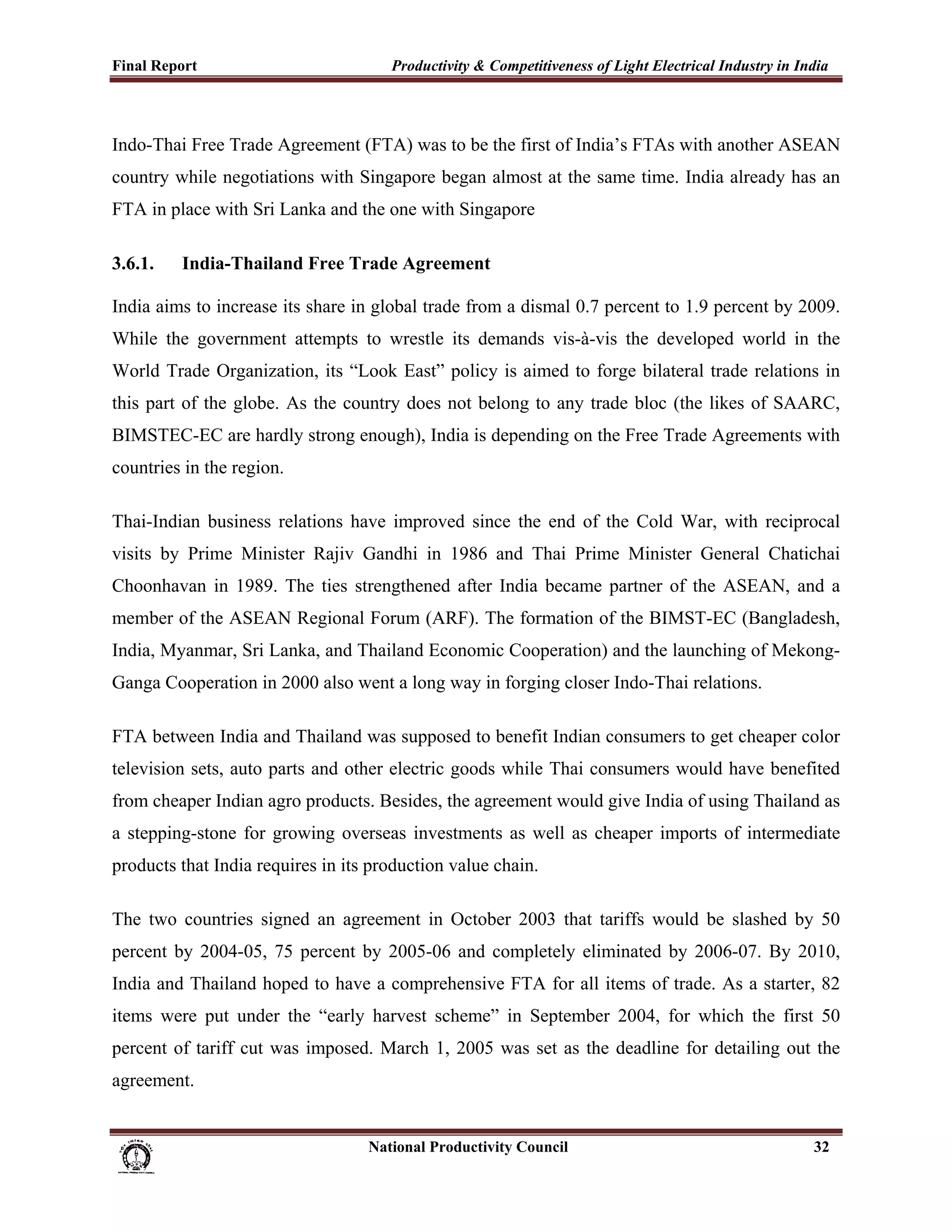 Final Report                                                 Productivity & Competitiveness of Light Electrical Industry in India
 


Indo-Thai Free Trade Agreement (FTA) was to be the first of India’s FTAs with another ASEAN
country while negotiations with Singapore began almost at the same time. India already has an
FTA in place with Sri Lanka and the one with Singapore

3.6.1.          India-Thailand Free Trade Agreement

India aims to increase its share in global trade from a dismal 0.7 percent to 1.9 percent by 2009.
While the government attempts to wrestle its demands vis-à-vis the developed world in the
World Trade Organization, its “Look East” policy is aimed to forge bilateral trade relations in
this part of the globe. As the country does not belong to any trade bloc (the likes of SAARC,
BIMSTEC-EC are hardly strong enough), India is depending on the Free Trade Agreements with
countries in the region.

Thai-Indian business relations have improved since the end of the Cold War, with reciprocal
visits by Prime Minister Rajiv Gandhi in 1986 and Thai Prime Minister General Chatichai
Choonhavan in 1989. The ties strengthened after India became partner of the ASEAN, and a
member of the ASEAN Regional Forum (ARF). The formation of the BIMST-EC (Bangladesh,
India, Myanmar, Sri Lanka, and Thailand Economic Cooperation) and the launching of Mekong-
Ganga Cooperation in 2000 also went a long way in forging closer Indo-Thai relations.

FTA between India and Thailand was supposed to benefit Indian consumers to get cheaper color
television sets, auto parts and other electric goods while Thai consumers would have benefited
from cheaper Indian agro products. Besides, the agreement would give India of using Thailand as
a stepping-stone for growing overseas investments as well as cheaper imports of intermediate
products that India requires in its production value chain.

The two countries signed an agreement in October 2003 that tariffs would be slashed by 50
percent by 2004-05, 75 percent by 2005-06 and completely eliminated by 2006-07. By 2010,
India and Thailand hoped to have a comprehensive FTA for all items of trade. As a starter, 82
items were put under the “early harvest scheme” in September 2004, for which the first 50
percent of tariff cut was imposed. March 1, 2005 was set as the deadline for detailing out the
agreement.


                                                                      National Productivity Council                           32
 
 
