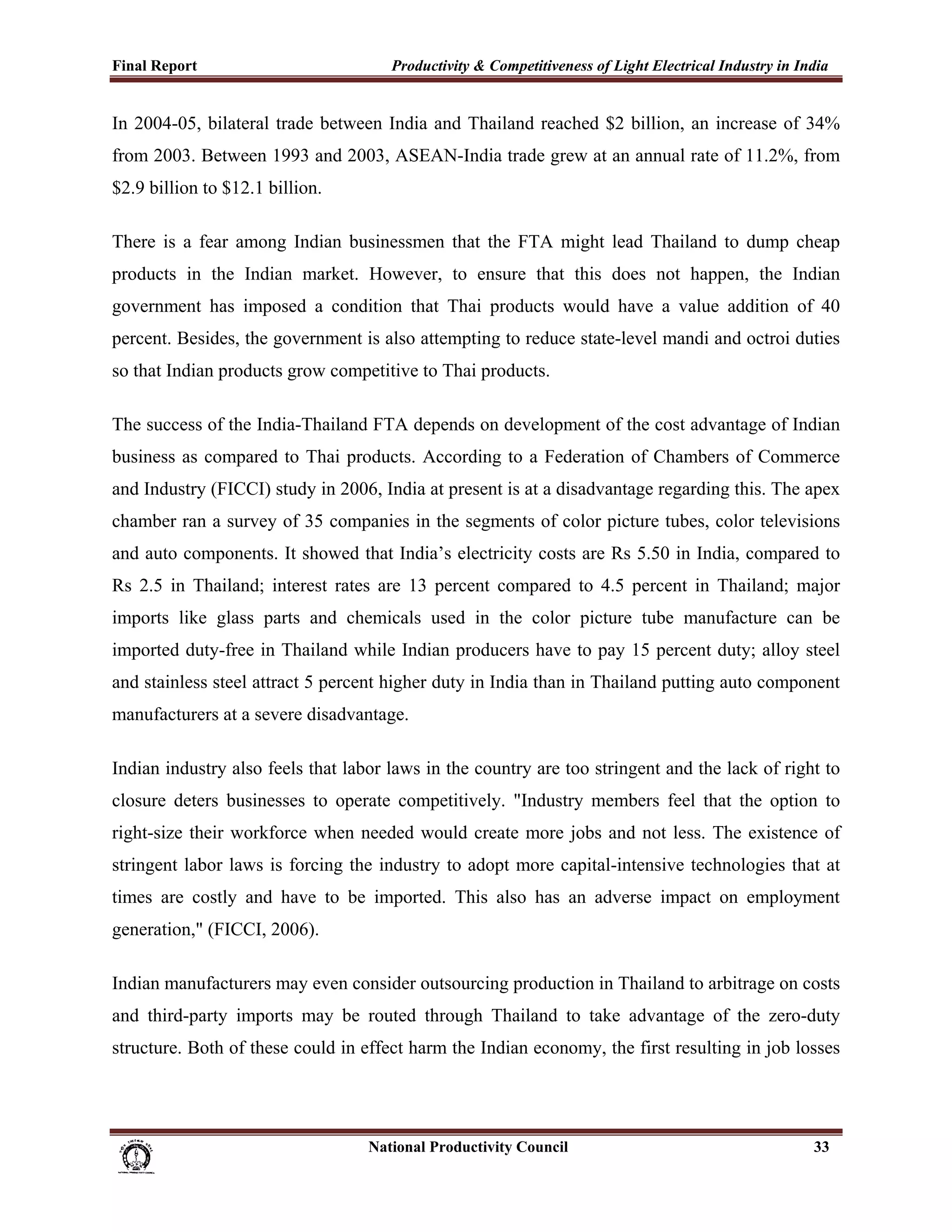 Final Report                                                 Productivity & Competitiveness of Light Electrical Industry in India
 
In 2004-05, bilateral trade between India and Thailand reached $2 billion, an increase of 34%
from 2003. Between 1993 and 2003, ASEAN-India trade grew at an annual rate of 11.2%, from
$2.9 billion to $12.1 billion.

There is a fear among Indian businessmen that the FTA might lead Thailand to dump cheap
products in the Indian market. However, to ensure that this does not happen, the Indian
government has imposed a condition that Thai products would have a value addition of 40
percent. Besides, the government is also attempting to reduce state-level mandi and octroi duties
so that Indian products grow competitive to Thai products.

The success of the India-Thailand FTA depends on development of the cost advantage of Indian
business as compared to Thai products. According to a Federation of Chambers of Commerce
and Industry (FICCI) study in 2006, India at present is at a disadvantage regarding this. The apex
chamber ran a survey of 35 companies in the segments of color picture tubes, color televisions
and auto components. It showed that India’s electricity costs are Rs 5.50 in India, compared to
Rs 2.5 in Thailand; interest rates are 13 percent compared to 4.5 percent in Thailand; major
imports like glass parts and chemicals used in the color picture tube manufacture can be
imported duty-free in Thailand while Indian producers have to pay 15 percent duty; alloy steel
and stainless steel attract 5 percent higher duty in India than in Thailand putting auto component
manufacturers at a severe disadvantage.

Indian industry also feels that labor laws in the country are too stringent and the lack of right to
closure deters businesses to operate competitively. "Industry members feel that the option to
right-size their workforce when needed would create more jobs and not less. The existence of
stringent labor laws is forcing the industry to adopt more capital-intensive technologies that at
times are costly and have to be imported. This also has an adverse impact on employment
generation," (FICCI, 2006).

Indian manufacturers may even consider outsourcing production in Thailand to arbitrage on costs
and third-party imports may be routed through Thailand to take advantage of the zero-duty
structure. Both of these could in effect harm the Indian economy, the first resulting in job losses




                                                                      National Productivity Council                           33
 
 