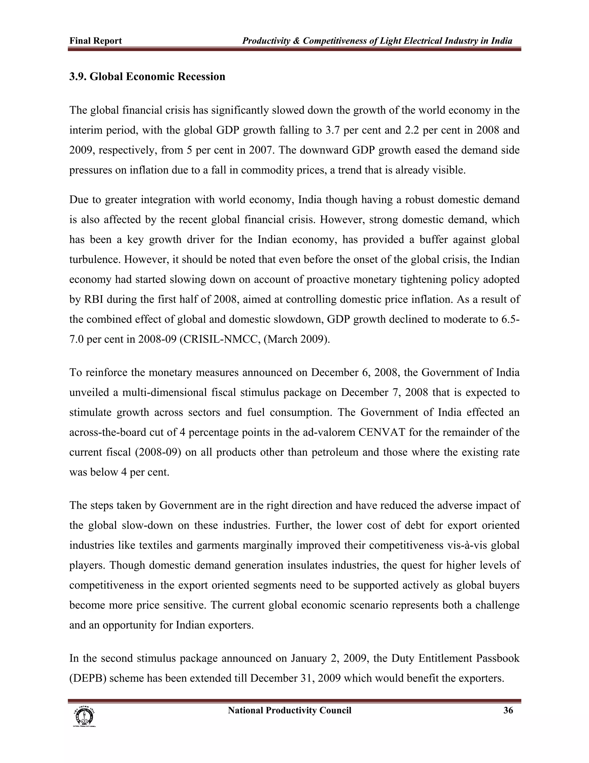 Final Report                                                 Productivity & Competitiveness of Light Electrical Industry in India
 
3.9. Global Economic Recession

The global financial crisis has significantly slowed down the growth of the world economy in the
interim period, with the global GDP growth falling to 3.7 per cent and 2.2 per cent in 2008 and
2009, respectively, from 5 per cent in 2007. The downward GDP growth eased the demand side
pressures on inflation due to a fall in commodity prices, a trend that is already visible.

Due to greater integration with world economy, India though having a robust domestic demand
is also affected by the recent global financial crisis. However, strong domestic demand, which
has been a key growth driver for the Indian economy, has provided a buffer against global
turbulence. However, it should be noted that even before the onset of the global crisis, the Indian
economy had started slowing down on account of proactive monetary tightening policy adopted
by RBI during the first half of 2008, aimed at controlling domestic price inflation. As a result of
the combined effect of global and domestic slowdown, GDP growth declined to moderate to 6.5-
7.0 per cent in 2008-09 (CRISIL-NMCC, (March 2009).

To reinforce the monetary measures announced on December 6, 2008, the Government of India
unveiled a multi-dimensional fiscal stimulus package on December 7, 2008 that is expected to
stimulate growth across sectors and fuel consumption. The Government of India effected an
across-the-board cut of 4 percentage points in the ad-valorem CENVAT for the remainder of the
current fiscal (2008-09) on all products other than petroleum and those where the existing rate
was below 4 per cent.

The steps taken by Government are in the right direction and have reduced the adverse impact of
the global slow-down on these industries. Further, the lower cost of debt for export oriented
industries like textiles and garments marginally improved their competitiveness vis-à-vis global
players. Though domestic demand generation insulates industries, the quest for higher levels of
competitiveness in the export oriented segments need to be supported actively as global buyers
become more price sensitive. The current global economic scenario represents both a challenge
and an opportunity for Indian exporters.

In the second stimulus package announced on January 2, 2009, the Duty Entitlement Passbook
(DEPB) scheme has been extended till December 31, 2009 which would benefit the exporters.

                                                                      National Productivity Council                           36
 
 