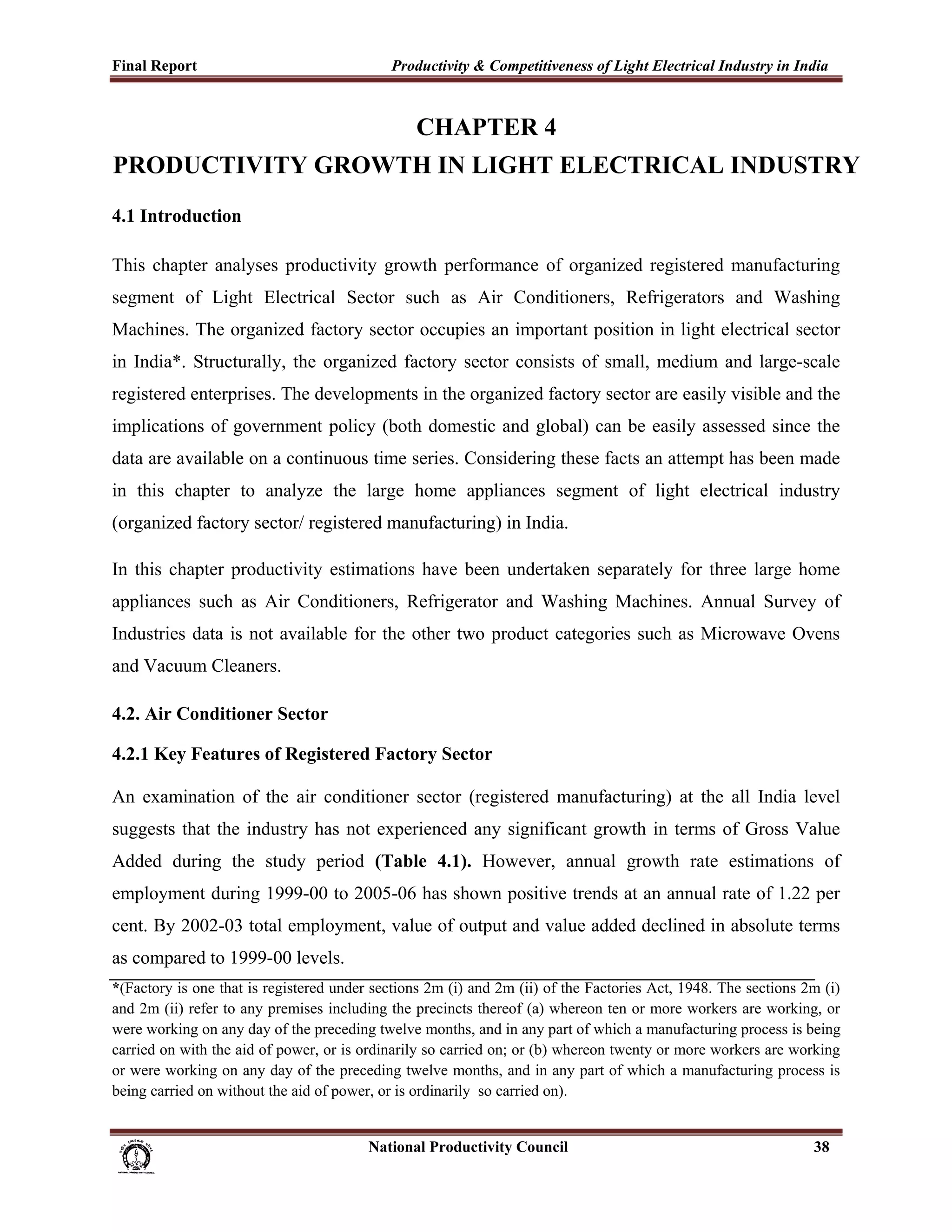 Final Report                                                 Productivity & Competitiveness of Light Electrical Industry in India
 

                                                                  CHAPTER 4
PRODUCTIVITY GROWTH IN LIGHT ELECTRICAL INDUSTRY
4.1 Introduction

This chapter analyses productivity growth performance of organized registered manufacturing
segment of Light Electrical Sector such as Air Conditioners, Refrigerators and Washing
Machines. The organized factory sector occupies an important position in light electrical sector
in India*. Structurally, the organized factory sector consists of small, medium and large-scale
registered enterprises. The developments in the organized factory sector are easily visible and the
implications of government policy (both domestic and global) can be easily assessed since the
data are available on a continuous time series. Considering these facts an attempt has been made
in this chapter to analyze the large home appliances segment of light electrical industry
(organized factory sector/ registered manufacturing) in India.

In this chapter productivity estimations have been undertaken separately for three large home
appliances such as Air Conditioners, Refrigerator and Washing Machines. Annual Survey of
Industries data is not available for the other two product categories such as Microwave Ovens
and Vacuum Cleaners.

4.2. Air Conditioner Sector

4.2.1 Key Features of Registered Factory Sector

An examination of the air conditioner sector (registered manufacturing) at the all India level
suggests that the industry has not experienced any significant growth in terms of Gross Value
Added during the study period (Table 4.1). However, annual growth rate estimations of
employment during 1999-00 to 2005-06 has shown positive trends at an annual rate of 1.22 per
cent. By 2002-03 total employment, value of output and value added declined in absolute terms
as compared to 1999-00 levels.
*(Factory is one that is registered under sections 2m (i) and 2m (ii) of the Factories Act, 1948. The sections 2m (i)
and 2m (ii) refer to any premises including the precincts thereof (a) whereon ten or more workers are working, or
were working on any day of the preceding twelve months, and in any part of which a manufacturing process is being
carried on with the aid of power, or is ordinarily so carried on; or (b) whereon twenty or more workers are working
or were working on any day of the preceding twelve months, and in any part of which a manufacturing process is
being carried on without the aid of power, or is ordinarily so carried on).


                                                                      National Productivity Council                           38
 
 