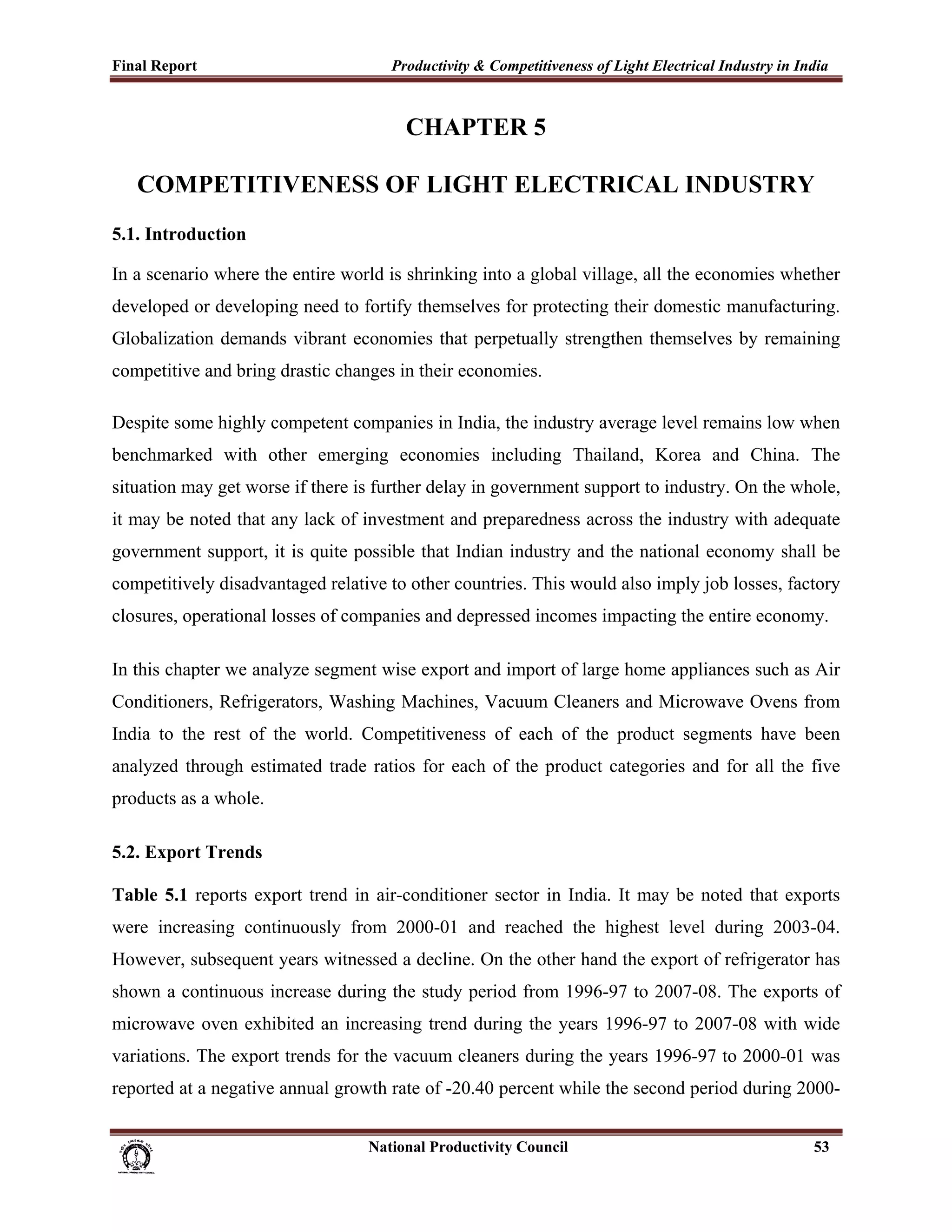 Final Report                                                 Productivity & Competitiveness of Light Electrical Industry in India
 

                                                                CHAPTER 5

       COMPETITIVENESS OF LIGHT ELECTRICAL INDUSTRY
5.1. Introduction

In a scenario where the entire world is shrinking into a global village, all the economies whether
developed or developing need to fortify themselves for protecting their domestic manufacturing.
Globalization demands vibrant economies that perpetually strengthen themselves by remaining
competitive and bring drastic changes in their economies.

Despite some highly competent companies in India, the industry average level remains low when
benchmarked with other emerging economies including Thailand, Korea and China. The
situation may get worse if there is further delay in government support to industry. On the whole,
it may be noted that any lack of investment and preparedness across the industry with adequate
government support, it is quite possible that Indian industry and the national economy shall be
competitively disadvantaged relative to other countries. This would also imply job losses, factory
closures, operational losses of companies and depressed incomes impacting the entire economy.

In this chapter we analyze segment wise export and import of large home appliances such as Air
Conditioners, Refrigerators, Washing Machines, Vacuum Cleaners and Microwave Ovens from
India to the rest of the world. Competitiveness of each of the product segments have been
analyzed through estimated trade ratios for each of the product categories and for all the five
products as a whole.

5.2. Export Trends

Table 5.1 reports export trend in air-conditioner sector in India. It may be noted that exports
were increasing continuously from 2000-01 and reached the highest level during 2003-04.
However, subsequent years witnessed a decline. On the other hand the export of refrigerator has
shown a continuous increase during the study period from 1996-97 to 2007-08. The exports of
microwave oven exhibited an increasing trend during the years 1996-97 to 2007-08 with wide
variations. The export trends for the vacuum cleaners during the years 1996-97 to 2000-01 was
reported at a negative annual growth rate of -20.40 percent while the second period during 2000-


                                                                      National Productivity Council                           53
 
 