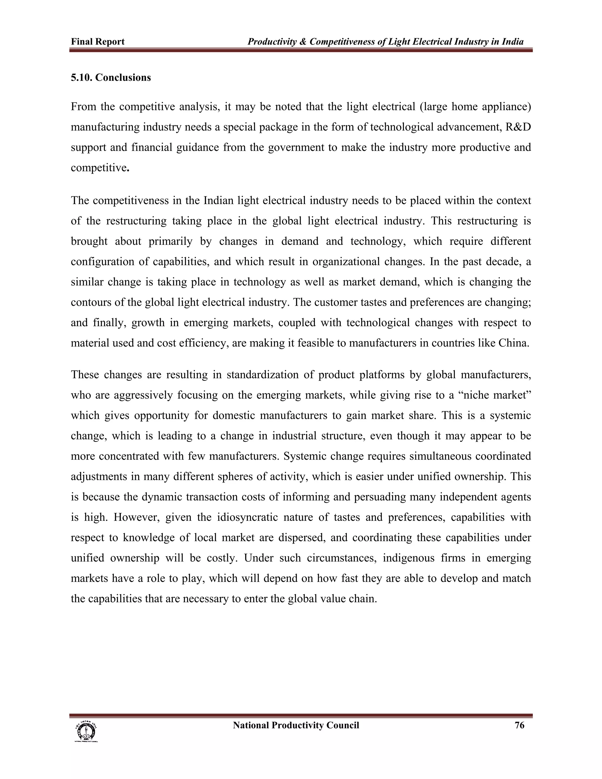 Final Report                                                 Productivity & Competitiveness of Light Electrical Industry in India
 
5.10. Conclusions

From the competitive analysis, it may be noted that the light electrical (large home appliance)
manufacturing industry needs a special package in the form of technological advancement, R&D
support and financial guidance from the government to make the industry more productive and
competitive.

The competitiveness in the Indian light electrical industry needs to be placed within the context
of the restructuring taking place in the global light electrical industry. This restructuring is
brought about primarily by changes in demand and technology, which require different
configuration of capabilities, and which result in organizational changes. In the past decade, a
similar change is taking place in technology as well as market demand, which is changing the
contours of the global light electrical industry. The customer tastes and preferences are changing;
and finally, growth in emerging markets, coupled with technological changes with respect to
material used and cost efficiency, are making it feasible to manufacturers in countries like China.

These changes are resulting in standardization of product platforms by global manufacturers,
who are aggressively focusing on the emerging markets, while giving rise to a “niche market”
which gives opportunity for domestic manufacturers to gain market share. This is a systemic
change, which is leading to a change in industrial structure, even though it may appear to be
more concentrated with few manufacturers. Systemic change requires simultaneous coordinated
adjustments in many different spheres of activity, which is easier under unified ownership. This
is because the dynamic transaction costs of informing and persuading many independent agents
is high. However, given the idiosyncratic nature of tastes and preferences, capabilities with
respect to knowledge of local market are dispersed, and coordinating these capabilities under
unified ownership will be costly. Under such circumstances, indigenous firms in emerging
markets have a role to play, which will depend on how fast they are able to develop and match
the capabilities that are necessary to enter the global value chain.




                                                                      National Productivity Council                           76
 
 