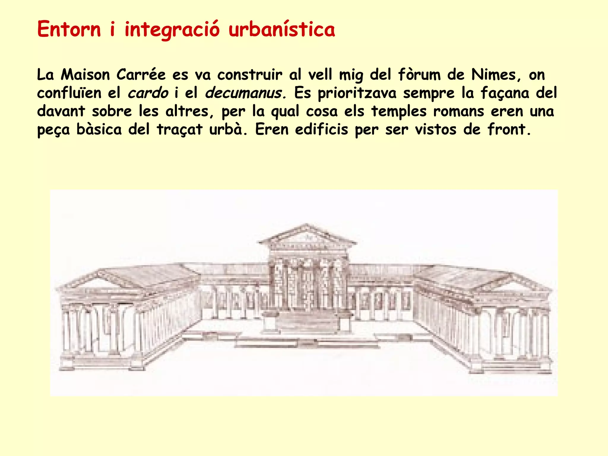 Entorn i integració urbanística

La Maison Carrée es va construir al vell mig del fòrum de Nimes, on
confluïen el cardo i el decumanus. Es prioritzava sempre la façana del
davant sobre les altres, per la qual cosa els temples romans eren una
peça bàsica del traçat urbà. Eren edificis per ser vistos de front.
 