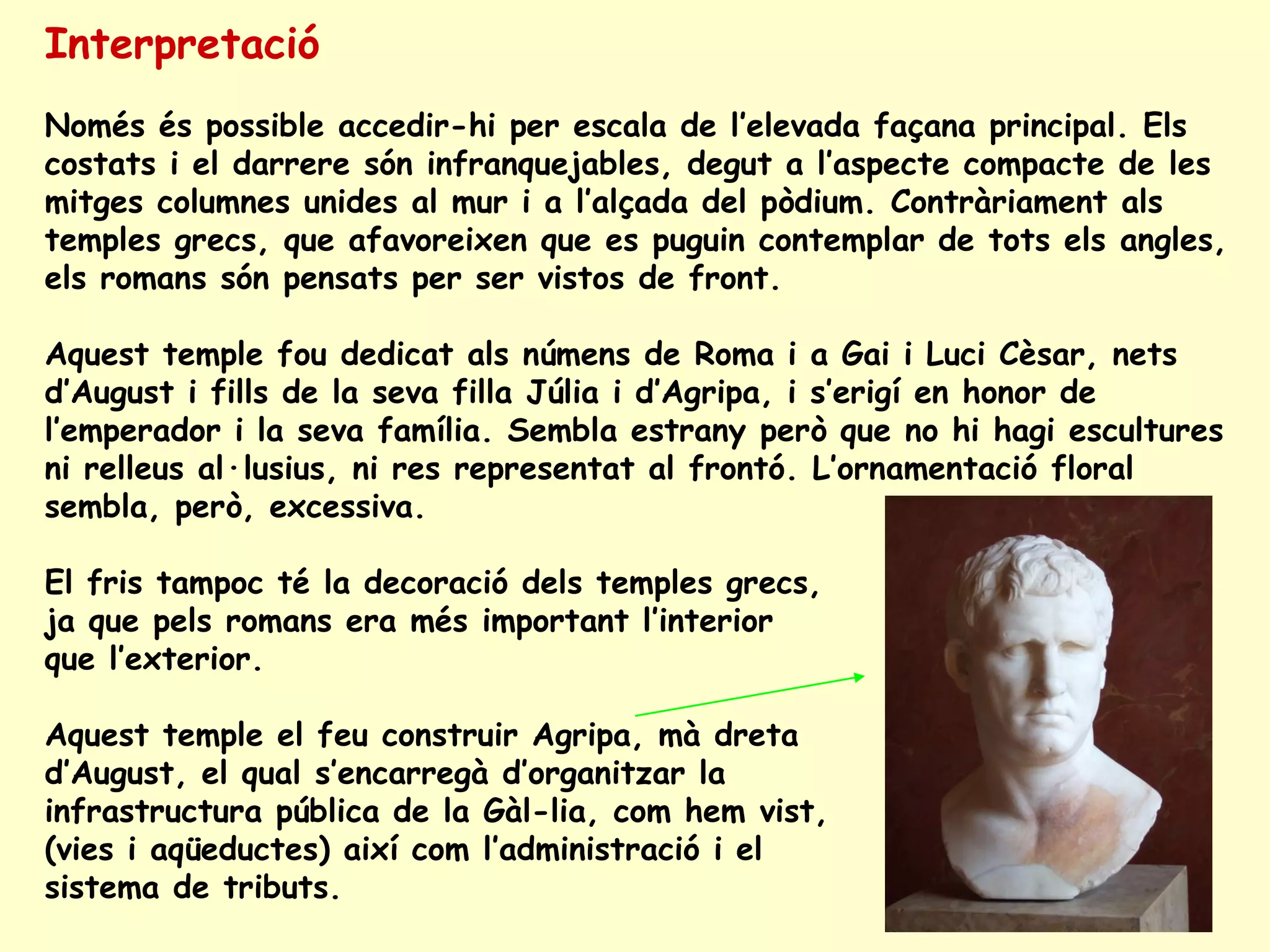 Interpretació
Només és possible accedir-hi per escala de l’elevada façana principal. Els
costats i el darrere són infranquejables, degut a l’aspecte compacte de les
mitges columnes unides al mur i a l’alçada del pòdium. Contràriament als
temples grecs, que afavoreixen que es puguin contemplar de tots els angles,
els romans són pensats per ser vistos de front.

Aquest temple fou dedicat als númens de Roma i a Gai i Luci Cèsar, nets
d’August i fills de la seva filla Júlia i d’Agripa, i s’erigí en honor de
l’emperador i la seva família. Sembla estrany però que no hi hagi escultures
ni relleus al·lusius, ni res representat al frontó. L’ornamentació floral
sembla, però, excessiva.

El fris tampoc té la decoració dels temples grecs,
ja que pels romans era més important l’interior
que l’exterior.

Aquest temple el feu construir Agripa, mà dreta
d’August, el qual s’encarregà d’organitzar la
infrastructura pública de la Gàl-lia, com hem vist,
(vies i aqüeductes) així com l’administració i el
sistema de tributs.
 