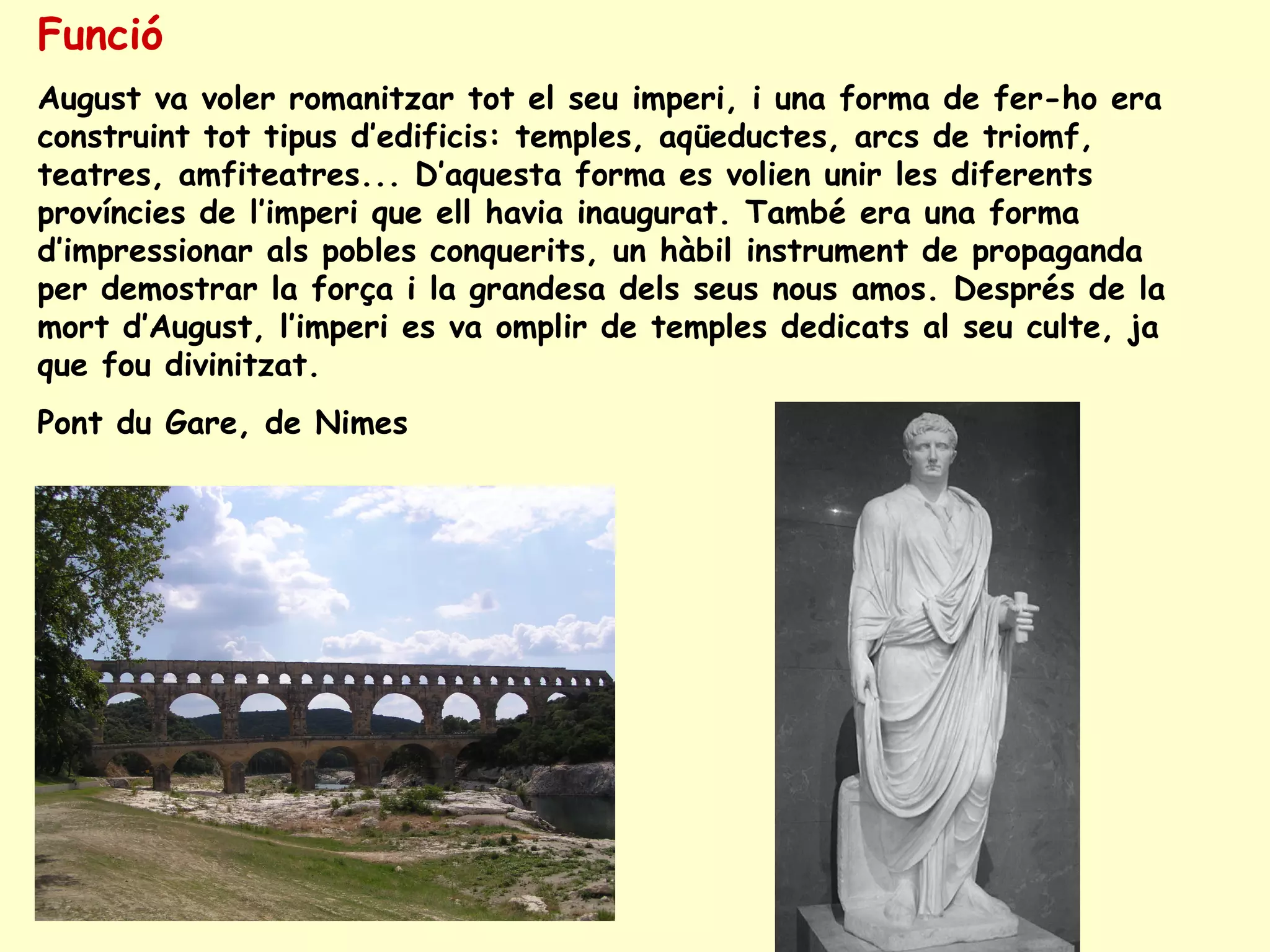 Funció
August va voler romanitzar tot el seu imperi, i una forma de fer-ho era
construint tot tipus d’edificis: temples, aqüeductes, arcs de triomf,
teatres, amfiteatres... D’aquesta forma es volien unir les diferents
províncies de l’imperi que ell havia inaugurat. També era una forma
d’impressionar als pobles conquerits, un hàbil instrument de propaganda
per demostrar la força i la grandesa dels seus nous amos. Després de la
mort d’August, l’imperi es va omplir de temples dedicats al seu culte, ja
que fou divinitzat.
Pont du Gare, de Nimes
 