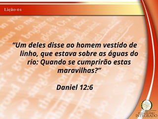 “Um deles disse ao homem vestido de
linho, que estava sobre as águas do
rio: Quando se cumprirão estas
maravilhas?”
Daniel 12:6
 