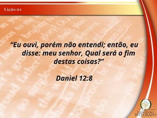 “Eu ouvi, porém não entendi; então, eu
disse: meu senhor, Qual será o fim
destas coisas?”
Daniel 12:8
 