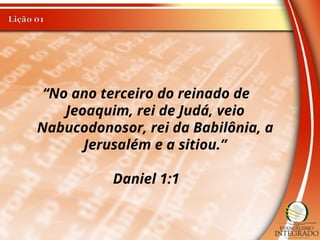 “No ano terceiro do reinado de
Jeoaquim, rei de Judá, veio
Nabucodonosor, rei da Babilônia, a
Jerusalém e a sitiou.”
Daniel 1:1
 