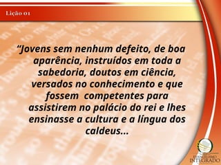 “Jovens sem nenhum defeito, de boa
aparência, instruídos em toda a
sabedoria, doutos em ciência,
versados no conhecimento e que
fossem competentes para
assistirem no palácio do rei e lhes
ensinasse a cultura e a língua dos
caldeus...
 