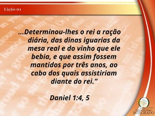 ...Determinou-lhes o rei a ração
diária, das dinas iguarias da
mesa real e do vinho que ele
bebia, e que assim fossem
mantidos por três anos, ao
cabo dos quais assistiriam
diante do rei.”
Daniel 1:4, 5
 