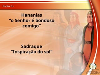 Hananias
“o Senhor é bondoso
comigo”
Sadraque
“Inspiração do sol”
 